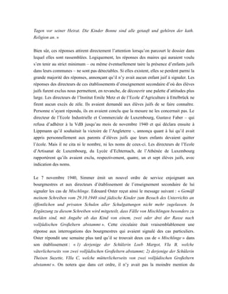 Tagen vor seiner Heirat. Die Kinder Bonne sind alle getauft und gehören der kath.
Religion an. »
Bien sûr, ces réponses attirent directement l’attention lorsqu’on parcourt le dossier dans
lequel elles sont rassemblées. Logiquement, les réponses des maires qui auraient voulu
s’en tenir au strict minimum – ou même éventuellement taire la présence d’enfants juifs
dans leurs communes – ne sont pas détectables. Si elles existent, elles se perdent parmi la
grande majorité des réponses, annonçant qu’il n’y avait aucun enfant juif à signaler. Les
réponses des directeurs de ces établissements d’enseignement secondaire d’où des élèves
juifs furent exclus nous permettent, en revanche, de découvrir une palette d’attitudes plus
large. Les directeurs de l’Institut Emile Metz et de l’Ecole d’Agriculture à Ettelbrück ne
firent aucun excès de zèle. Ils avaient demandé aux élèves juifs de se faire connaître.
Personne n’ayant répondu, ils en avaient conclu que la mesure ne les concernait pas. Le
directeur de l’Ecole Industrielle et Commerciale de Luxembourg, Gustave Faber – qui
refusa d’adhérer à la VdB jusqu’au mois de novembre 1940 et qui déclara ensuite à
Lippmann qu’il souhaitait la victoire de l’Angleterre -, annonça quant à lui qu’il avait
appris personnellement aux parents d’élèves juifs que leurs enfants devaient quitter
l’école. Mais il ne cita ni le nombre, ni les noms de ceux-ci. Les directeurs de l’Ecole
d’Artisanat de Luxembourg, du Lycée d’Echternach, de l’Athénée de Luxembourg
rapportèrent qu’ils avaient exclu, respectivement, quatre, un et sept élèves juifs, avec
indication des noms.
Le 7 novembre 1940, Simmer émit un nouvel ordre de service enjoignant aux
bourgmestres et aux directeurs d’établissement de l’enseignement secondaire de lui
signaler les cas de Mischlinge. Edouard Oster reçut ainsi le message suivant : « Gemäß
meinem Schreiben vom 29.10.1940 sind jüdische Kinder zum Besuch des Unterrichts an
öffentlichen und privaten Schulen aller Schulgattungen nicht mehr zugelassen. In
Ergänzung zu diesem Schreiben wird mitgeteilt, dass Fälle von Mischlingen besonders zu
melden sind, mit Angabe ob das Kind von einem, zwei oder drei der Rasse nach
volljüdischen Großeltern abstammt ». Cette circulaire était vraisemblablement une
réponse aux interrogations des bourgmestres qui avaient signalé des cas particuliers.
Oster répondit une semaine plus tard qu’il se trouvait deux cas de « Mischlinge » dans
son établissement : « 1) derjenige der Schülerin Loeb Margot, VIa B, welche
väterlicherseits von zwei volljüdischen Großeltern abstammt; 2) derjenige der Schülerin
Theisen Suzette, VIIa C, welche mütterlicherseits von zwei volljüdischen Großeltern
abstammt ». On notera que dans cet ordre, il n’y avait pas la moindre mention du
 