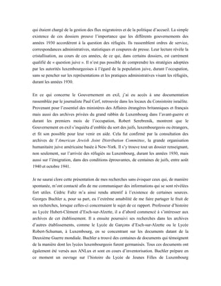 qui étaient chargé de la gestion des flux migratoires et de la politique d’accueil. La simple
existence de ces dossiers prouve l’importance que les différents gouvernements des
années 1930 accordèrent à la question des réfugiés. Ils rassemblent ordres de service,
correspondances administratives, statistiques et coupures de presse. Leur lecture révèle la
cristallisation, au cours de ces années, de ce qui, dans certains dossiers, est carrément
qualifié de « question juive ». Il n’est pas possible de comprendre les stratégies adoptées
par les autorités luxembourgeoises à l’égard de la population juive, durant l’occupation,
sans se pencher sur les représentations et les pratiques administratives visant les réfugiés,
durant les années 1930.
En ce qui concerne le Gouvernement en exil, j’ai eu accès à une documentation
rassemblée par le journaliste Paul Cerf, retrouvée dans les locaux du Consistoire israélite.
Provenant pour l’essentiel des ministères des Affaires étrangères britanniques et français
mais aussi des archives privées du grand rabbin de Luxembourg dans l’avant-guerre et
durant les premiers mois de l’occupation, Robert Serebrenik, montrent que le
Gouvernement en exil s’inquiéta d’emblée du sort des juifs, luxembourgeois ou étrangers,
et fit son possible pour leur venir en aide. Cela fut confirmé par la consultation des
archives de l’American Jewish Joint Distribution Committee, la grande organisation
humanitaire juive américaine basée à New-York. Il s’y trouve tout un dossier renseignant,
non seulement, sur l’arrivée des réfugiés au Luxembourg, durant les années 1930, mais
aussi sur l’émigration, dans des conditions éprouvantes, de centaines de juifs, entre août
1940 et octobre 1941.
Je ne saurai clore cette présentation de mes recherches sans évoquer ceux qui, de manière
spontanée, m’ont contacté afin de me communiquer des informations qui se sont révélées
fort utiles. Cédric Faltz m’a ainsi rendu attentif à l’existence de certaines sources.
Georges Buchler a, pour sa part, eu l’extrême amabilité de me faire partager le fruit de
ses recherches, lorsque celles-ci concernaient le sujet de ce rapport. Professeur d’histoire
au Lycée Hubert-Clément d’Esch-sur-Alzette, il a d’abord commencé à s’intéresser aux
archives de cet établissement. Il a ensuite poursuivi ses recherches dans les archives
d’autres établissements, comme le Lycée de Garçons d’Esch-sur-Alzette ou le Lycée
Robert-Schuman, à Luxembourg, en se concentrant sur les documents datant de la
Deuxième Guerre mondiale. Buchler a trouvé des centaines de documents qui témoignent
de la manière dont les lycées luxembourgeois furent germanisés. Tous ces documents ont
également été versés aux ANLux et sont en cours d’inventorisation. Buchler prépare en
ce moment un ouvrage sur l’histoire du Lycée de Jeunes Filles de Luxembourg
 