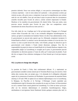 premiers informés. Nous vous serions obligés, si vous pouviez communiquer nos idées
ci-dessus exprimées - voire le texte même de la présente - à des personnes averties qui
rentrent au pays, afin qu'on nous y comprenne et que par la compréhension une certaine
unité de vue soit rétablie. Ceux qui sont dans le pays ne peuvent dans les circonstances
actuelles travailler pour l'avenir de celui-ci, comme seraient impuissants la Grande-
Duchesse et les membres du gouvernement s'ils étaient là-bas. Nous par contre, nous
pouvons encore travailler pour l'avenir du pays. Que nos compatriotes soient
mentalement du moins d'accord avec notre activité. »
Une telle clarté de vue s’explique par le fait qu’entre-temps l’Espagne et le Portugal
avaient refusé d’accorder des visas à une éventuelle délégation luxembourgeoise et,
surtout, qu’après la nomination du Gauleiter Simon à la tête d’une administration civile,
le gouvernement ne pouvait plus ignorer que les Allemands comptaient incorporer le
Grand-Duché au Reich. La marche à suivre devenait plus évidente et le ton du texte s’en
ressent. La mise au point devait être sèche, voire brutale, puisque les directives que le
gouvernement avait données à Funck étaient désormais caduques. Une fois la
responsabilité du projet de retour au Grand-Duché de la Grande-Duchesse imputée à des
responsables piégés au Luxembourg et aveuglés par la peur, le gouvernement pouvait
réinterpréter ses décisions passées à l’aune de celles qu’il venait juste de prendre. Il put
dès lors se targuer d’une cohérence stratégique et d’une fermeté qui n’avait pas toujours
existé.
VI.2. La prise en charge des réfugiés
La position de Funck à Vichy était extrêmement délicate. Il y représentait un
gouvernement considéré comme ennemi par le Troisième Reich et qui, de surcroît, n’était
même plus reconnu dans son propre pays. A la demande de la délégation allemande
auprès de la commission d’armistice de Wiesbaden, le gouvernement du maréchal Pétain
annonça, le 28 août 1940, la rupture de ses relations diplomatiques avec le Luxembourg,
la Belgique, les Pays-Bas et la Norvège. L’Allemagne n’ayant cependant pas
immédiatement exigé la fermeture des consulats de ces pays en France, le Gouvernement
en exil y nomma Funck consul général du Luxembourg. Ce n’était au mieux qu’un pis-
aller car les missions diplomatiques et consulaires luxembourgeoises, belges,
néerlandaises et norvégiennes furent finalement fermés quelques semaines plus tard. Le
 