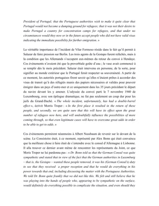 President of Portugal; that the Portuguese authorities wish to make it quite clear that
Portugal would not become a dumping ground for refugees; that it was not their desire to
make Portugal a country for concentration camps for refugees, and that under no
circumstances would they now or in the future accept people who did not have valid visas
indicating the immediate possibility for further emigration. »
La véritable importance de l’incident de Vilar Formoso réside dans le fait qu’il permit à
Salazar de faire pression sur Berlin. Les trois agents de la Gestapo furent relâchés, mais à
la condition que les Allemands s’occupent eux-mêmes du retour du convoi à Hendaye.
Ces événements n’avaient été que la proverbiale goûte d’eau ; le vase avait commencé à
se remplir dès le mois précédent. Salazar était intervenu en personne, de la sorte, pour
signifier au monde extérieur que le Portugal ferait respecter sa souveraineté. A partir de
ce moment, les autorités portugaises firent savoir qu’elles n’étaient prêtes à accorder des
visas de transit qu’à des réfugiés munis des papiers nécessaires et valides pour pouvoir
émigrer dans un pays d’outre-mer et ce uniquement dans les 35 jours précédant le départ
du navire devant les y amener. L’odyssée du convoi parti le 7 novembre 1940 de
Luxembourg, avec son épilogue dramatique, ne fut pas seulement un coup dur pour les
juifs du Grand-Duché. « The whole incident, unfortunately, has had a double-barrel
effect », écrivit Morris Troper : « In the first place it resulted in the return of these
people, and secondly, we are quite sure that this will have its effect upon the great
number of refugees now here, and will undoubtfully influence the possibilities of more
coming through, so that even legitimate cases will have to overcome great odds in order
to be able to get to odds. »
Ces événements permirent néanmoins à Albert Nussbaum de revenir sur le devant de la
scène. Le Consistoire était, à ce moment, représenté par Alex Bonn qui était convaincu
que la meilleure chose à faire était de s’entendre avec le consul d’Allemagne à Lisbonne.
Il alla trouver ce dernier avant même de rencontrer les représentants du Joint, ce que
Moris Troper ne lui pardonna pas : « Dr. Bonn told us that the German Consul was quite
sympathetic and stated that in view of the fact that the German authorities in Luxemburg
– that is, the Gestapo – wanted these people removed, it was his (German Consul’s) duty
to see that they received a proper reception and that he would do everything in his
power towards that end, including discussing the matter with the Portuguese Authorities.
We told Dr. Bonn quite frankly that we did not like this. We felt and still believe that he
was playing into the hands of people who, appearing to be sympathetic on the surface,
would definitely do everything possible to complicate the situation, and even should they
 