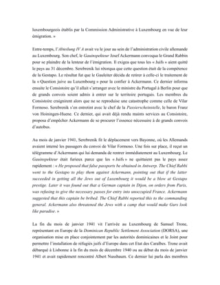 luxembourgeois établis par la Commission Administrative à Luxembourg en vue de leur
émigration. »
Entre-temps, l’Abteilung IV A avait vu le jour au sein de l’administration civile allemande
au Luxembourg. Son chef, le Gauinspekteur Josef Ackermann convoqua le Grand Rabbin
pour se plaindre de la lenteur de l’émigration. Il exigea que tous les « Juifs » aient quitté
le pays au 31 décembre. Serebrenik lui rétorqua que cette question était de la compétence
de la Gestapo. Le résultat fut que le Gauleiter décida de retirer à celle-ci le traitement de
la « Question juive au Luxembourg » pour la confier à Ackermann. Ce dernier informa
ensuite le Consistoire qu’il allait s’arranger avec le ministre du Portugal à Berlin pour que
de grands convois soient admis à entrer sur le territoire portugais. Les membres du
Consistoire craignirent alors que ne se reproduise une catastrophe comme celle de Vilar
Formoso. Serebrenik s’en entretint avec le chef de la Passierscheinstelle, le baron Franz
von Hoiningen-Huene. Ce dernier, qui avait déjà rendu maints services au Consistoire,
proposa d’empêcher Ackermann de se procurer l’essence nécessaire à de grands convois
d’autobus.
Au mois de janvier 1941, Serebrenik fit le déplacement vers Bayonne, où les Allemands
avaient interné les passagers du convoi de Vilar Formoso. Une fois sur place, il reçut un
télégramme d’Ackermann qui lui demanda de rentrer immédiatement au Luxembourg. Le
Gauinspekteur était furieux parce que les « Juifs » ne quittaient pas le pays assez
rapidement : « He proposed that false passports be obtained in Antwerp. The Chief Rabbi
went to the Gestapo to play them against Ackermann, pointing out that if the latter
succeeded in getting all the Jews out of Luxembourg it would be a blow at Gestapo
prestige. Later it was found out that a German captain in Dijon, on orders from Paris,
was refusing to give the necessary passes for entry into unoccupied France. Ackermann
suggested that this captain be bribed. The Chief Rabbi reported this to the commanding
general. Ackermann also threatened the Jews with a camp that would make Gurs look
like paradise. »
La fin du mois de janvier 1941 vit l’arrivée au Luxembourg de Samuel Trone,
représentant en Europe de la Dominican Republic Settlement Association (DORSA), une
organisation mise en place conjointement par les autorités dominicaines et le Joint pour
permettre l’installation de réfugiés juifs d’Europe dans cet Etat des Caraïbes. Trone avait
débarqué à Lisbonne à la fin du mois de décembre 1940 ou au début du mois de janvier
1941 et avait rapidement rencontré Albert Nussbaum. Ce dernier lui parla des membres
 
