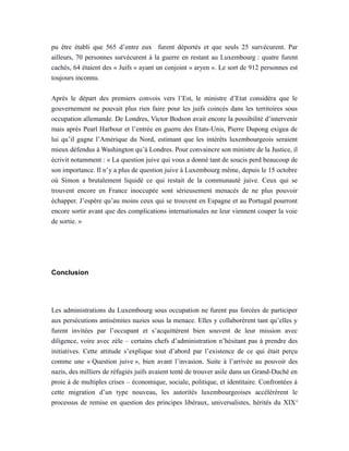 pu être établi que 565 d’entre eux furent déportés et que seuls 25 survécurent. Par
ailleurs, 70 personnes survécurent à la guerre en restant au Luxembourg : quatre furent
cachés, 64 étaient des « Juifs » ayant un conjoint « aryen ». Le sort de 912 personnes est
toujours inconnu.
Après le départ des premiers convois vers l’Est, le ministre d’Etat considéra que le
gouvernement ne pouvait plus rien faire pour les juifs coincés dans les territoires sous
occupation allemande. De Londres, Victor Bodson avait encore la possibilité d’intervenir
mais après Pearl Harbour et l’entrée en guerre des Etats-Unis, Pierre Dupong exigea de
lui qu’il gagne l’Amérique du Nord, estimant que les intérêts luxembourgeois seraient
mieux défendus à Washington qu’à Londres. Pour convaincre son ministre de la Justice, il
écrivit notamment : « La question juive qui vous a donné tant de soucis perd beaucoup de
son importance. Il n’y a plus de question juive à Luxembourg même, depuis le 15 octobre
où Simon a brutalement liquidé ce qui restait de la communauté juive. Ceux qui se
trouvent encore en France inoccupée sont sérieusement menacés de ne plus pouvoir
échapper. J’espère qu’au moins ceux qui se trouvent en Espagne et au Portugal pourront
encore sortir avant que des complications internationales ne leur viennent couper la voie
de sortie. »
Conclusion
Les administrations du Luxembourg sous occupation ne furent pas forcées de participer
aux persécutions antisémites nazies sous la menace. Elles y collaborèrent tant qu’elles y
furent invitées par l’occupant et s’acquittèrent bien souvent de leur mission avec
diligence, voire avec zèle – certains chefs d’administration n’hésitant pas à prendre des
initiatives. Cette attitude s’explique tout d’abord par l’existence de ce qui était perçu
comme une « Question juive », bien avant l’invasion. Suite à l’arrivée au pouvoir des
nazis, des milliers de réfugiés juifs avaient tenté de trouver asile dans un Grand-Duché en
proie à de multiples crises – économique, sociale, politique, et identitaire. Confrontées à
cette migration d’un type nouveau, les autorités luxembourgeoises accélérèrent le
processus de remise en question des principes libéraux, universalistes, hérités du XIXe
 