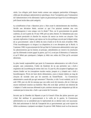 siècle. Les réfugiés juifs furent traités comme une catégorie particulière d’étrangers,
ciblés par des pratiques administratives spécifiques. Avec l’occupation, puis l’instauration
de l’administration civile allemande s’opéra un glissement par lequel les Luxembourgeois
juifs furent inclus dans cette catégorie.
La cristallisation d’une « Question juive », bien avant le déclenchement des hostilités,
fut-elle une déviation fatale, ouvrant ce que l’on pourrait nommer une voie
luxembourgeoise à sens unique vers la shoah ? Non, car le gouvernement de grande
coalition, en exil à partir du 10 mai 1940, prit un autre chemin. Il n’abandonna pas ceux
qui étaient persécutés et chercha les moyens de sauver au moins ses citoyens. Une
seconde explication s’impose, qui repose sur la crise politique ouverte par le départ même
de ce gouvernement : entre le début du mois d’août et la fin du mois d’octobre 1940,
l’Etat luxembourgeois se résigna à sa disparition et à son absorption par le Reich. A
l’automne 1940, le gouvernement de fait qu’était la Commission administrative ainsi que
les administrations qui lui étaient, en principe, subordonnées en vinrent à la conclusion
que les Allemands avaient gagné la guerre, qu’il n’y avait pas d’alternative à l’annexion
et qu’il fallait par conséquent s’adapter et obéir aux ordres de l’Etat qu’ils servaient
désormais.
La plus lourde responsabilité que porte la Commission administrative est celle d’avoir
accepté, sans contestation, l’ordre du Gauleiter de ne pas permettre aux « Juifs »
originaires du Luxembourg de rentrer chez eux. Ce jour-là, elle acceptait d’appliquer une
mesure fondée sur les conceptions raciales nazies, jusques et y compris aux « Juifs »
luxembourgeois. Privés de leurs droits élémentaires, ceux-ci étaient réduits au rang de
citoyens de seconde zone par les autorités du Grand-Duché. La Commission
administrative aurait-elle pu agir autrement ? Peut-être, si elle l’avait souhaité, car le 13
août 1940, jour où elle lui annonça que son ordre avait été transmis, elle ne s’était pas
encore totalement soumise au Gauleiter. Mais elle avait déjà professé son intention de
s’adapter à l’ordre nouveau allemand et pris certaines mesures qui indiquaient qu’elle ne
souhaitait pas le retour des « Juifs » qui avaient fui l’invasion.
Investie par la Chambre de Députés et par le Conseil d’Etat des pleins pouvoirs que
s’était fait attribuer le gouvernement à la veille de la guerre, la Commission
administrative ne se considérait pas le représentant de ce dernier mais son successeur.
Elle était précisément le fruit de l’incapacité de ce gouvernement, qui avait rejoint les
Alliés occidentaux, à préparer son départ. En janvier 1940, Wehrer avait vu d’un mauvais
 