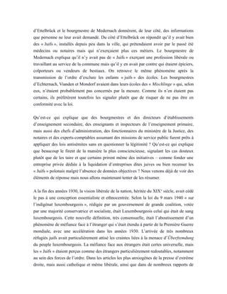 d’Ettelbrück et le bourgmestre de Medernach donnèrent, de leur côté, des informations
que personne ne leur avait demandé. Du côté d’Ettelbrück on répondit qu’il y avait bien
des « Juifs », installés depuis peu dans la ville, qui prétendaient avoir par le passé été
médecins ou notaires mais qui n’exerçaient plus ces métiers. Le bourgmestre de
Medernach expliqua qu’il n’y avait pas de « Juifs » exerçant une profession libérale ou
travaillant au service de la commune mais qu’il y en avait par contre qui étaient épiciers,
colporteurs ou vendeurs de bestiaux. On retrouve le même phénomène après la
transmission de l’ordre d’exclure les enfants « juifs » des écoles. Les bourgmestres
d’Echternach, Vianden et Mondorf avaient dans leurs écoles des « Mischlinge » qui, selon
eux, n’étaient probablement pas concernés par la mesure. Comme ils n’en étaient pas
certains, ils préférèrent toutefois les signaler plutôt que de risquer de ne pas être en
conformité avec la loi.
Qu’est-ce qui explique que des bourgmestres et des directeurs d’établissements
d’enseignement secondaire, des enseignants et inspecteurs de l’enseignement primaire,
mais aussi des chefs d’administration, des fonctionnaires du ministère de la Justice, des
notaires et des experts-comptables assumant des missions de service public furent prêts à
appliquer des lois antisémites sans en questionner la légitimité ? Qu’est-ce qui explique
que beaucoup le firent de la manière la plus consciencieuse, signalant les cas douteux
plutôt que de les taire et que certains prirent même des initiatives – comme fonder une
entreprise privée dédiée à la liquidation d’entreprises dites juives ou bien recenser les
« Juifs » polonais malgré l’absence de données objectives ? Nous venons déjà de voir des
éléments de réponse mais nous allons maintenant tenter de les résumer.
A la fin des années 1930, la vision libérale de la nation, héritée du XIXe
siècle, avait cédé
le pas à une conception essentialiste et ethnocentrée. Selon la loi du 9 mars 1940 « sur
l’indigénat luxembourgeois », rédigée par un gouvernement de grande coalition, votée
par une majorité conservatrice et socialiste, était Luxembourgeois celui qui était de sang
luxembourgeois. Cette nouvelle définition, très consensuelle, était l’aboutissement d’un
phénomène de méfiance face à l’étranger qui s’était étendu à partir de la Première Guerre
mondiale, avec une accélération dans les années 1930. L’arrivée de très nombreux
réfugiés juifs avait particulièrement attisé les craintes liées à la menace d’Überfremdung
du peuple luxembourgeois. La méfiance face aux étrangers était certes universelle, mais
les « Juifs » étaient perçus comme des étrangers particulièrement redoutables, notamment
au sein des forces de l’ordre. Dans les articles les plus anxiogènes de la presse d’extrême
droite, mais aussi catholique et même libérale, ainsi que dans de nombreux rapports de
 