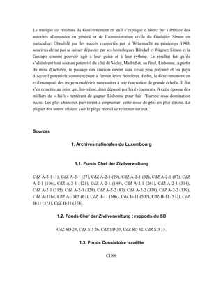 Le manque de résultats du Gouvernement en exil s’explique d’abord par l’attitude des
autorités allemandes en général et de l’administration civile du Gauleiter Simon en
particulier. Obnubilé par les succès remportés par la Wehrmacht au printemps 1940,
soucieux de ne pas se laisser dépasser par ses homologues Bürckel et Wagner, Simon et la
Gestapo crurent pouvoir agir à leur guise et à leur rythme. Le résultat fut qu’ils
s’aliénèrent tout soutien potentiel du côté de Vichy, Madrid et, au final, Lisbonne. A partir
du mois d’octobre, le passage des convois devint sans cesse plus précaire et les pays
d’accueil potentiels commencèrent à fermer leurs frontières. Enfin, le Gouvernement en
exil manquait des moyens matériels nécessaires à une évacuation de grande échelle. Il dut
s’en remettre au Joint qui, lui-même, était dépassé par les événements. A cette époque des
milliers de « Juifs » tentèrent de gagner Lisbonne pour fuir l’Europe sous domination
nazie. Les plus chanceux parvinrent à emprunter cette issue de plus en plus étroite. La
plupart des autres allaient voir le piège mortel se refermer sur eux.
Sources
1. Archives nationales du Luxembourg
1.1. Fonds Chef der Zivilverwaltung
CdZ A-2-1 (1), CdZ A-2-1 (27), CdZ A-2-1 (29), CdZ A-2-1 (32), CdZ A-2-1 (87), CdZ
A-2-1 (106), CdZ A-2-1 (121), CdZ A-2-1 (149), CdZ A-2-1 (261), CdZ A-2-1 (314),
CdZ A-2-1 (315), CdZ A-2-1 (328), CdZ A-2-2 (87), CdZ A-2-2 (338), CdZ A-2-2 (339),
CdZ A-3164, CdZ A-3165 (67), CdZ B-11 (506), CdZ B-11 (507), CdZ B-11 (572), CdZ
B-11 (573), CdZ B-11 (574).
1.2. Fonds Chef der Zivilverwaltung : rapports du SD
CdZ SD 24, CdZ SD 26, CdZ SD 30, CdZ SD 32, CdZ SD 33.
1.3. Fonds Consistoire israélite
CI 88.
 