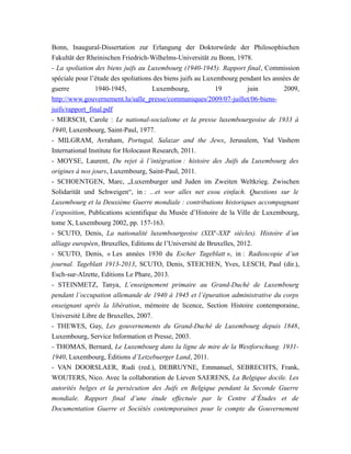 Bonn, Inaugural-Dissertation zur Erlangung der Doktorwürde der Philosophischen
Fakultät der Rheinischen Friedrich-Wilhelms-Universität zu Bonn, 1978.
- La spoliation des biens juifs au Luxembourg (1940-1945). Rapport final, Commission
spéciale pour l’étude des spoliations des biens juifs au Luxembourg pendant les années de
guerre 1940-1945, Luxembourg, 19 juin 2009,
http://www.gouvernement.lu/salle_presse/communiques/2009/07-juillet/06-biens-
juifs/rapport_final.pdf
- MERSCH, Carole : Le national-socialisme et la presse luxembourgeoise de 1933 à
1940, Luxembourg, Saint-Paul, 1977.
- MILGRAM, Avraham, Portugal, Salazar and the Jews, Jerusalem, Yad Vashem
International Institute for Holocaust Research, 2011.
- MOYSE, Laurent, Du rejet à l’intégration : histoire des Juifs du Luxembourg des
origines à nos jours, Luxembourg, Saint-Paul, 2011.
- SCHOENTGEN, Marc, „Luxemburger und Juden im Zweiten Weltkrieg. Zwischen
Solidarität und Schweigen“, in : ...et wor alles net esou einfach. Questions sur le
Luxembourg et la Deuxième Guerre mondiale : contributions historiques accompagnant
l’exposition, Publications scientifique du Musée d’Histoire de la Ville de Luxembourg,
tome X, Luxembourg 2002, pp. 157-163.
- SCUTO, Denis, La nationalité luxembourgeoise (XIXe
-XXIe
siècles). Histoire d’un
alliage européen, Bruxelles, Editions de l’Université de Bruxelles, 2012.
- SCUTO, Denis, « Les années 1930 du Escher Tageblatt », in : Radioscopie d’un
journal. Tageblatt 1913-2013, SCUTO, Denis, STEICHEN, Yves, LESCH, Paul (dir.),
Esch-sur-Alzette, Editions Le Phare, 2013.
- STEINMETZ, Tanya, L’enseignement primaire au Grand-Duché de Luxembourg
pendant l’occupation allemande de 1940 à 1945 et l’épuration administrative du corps
enseignant après la libération, mémoire de licence, Section Histoire contemporaine,
Université Libre de Bruxelles, 2007.
- THEWES, Guy, Les gouvernements du Grand-Duché de Luxembourg depuis 1848,
Luxembourg, Service Information et Presse, 2003.
- THOMAS, Bernard, Le Luxembourg dans la ligne de mire de la Westforschung. 1931-
1940, Luxembourg, Éditions d’Letzebuerger Land, 2011.
- VAN DOORSLAER, Rudi (red.), DEBRUYNE, Emmanuel, SEBRECHTS, Frank,
WOUTERS, Nico. Avec la collaboration de Lieven SAERENS, La Belgique docile. Les
autorités belges et la persécution des Juifs en Belgique pendant la Seconde Guerre
mondiale. Rapport final d’une étude effectuée par le Centre d’Études et de
Documentation Guerre et Sociétés contemporaines pour le compte du Gouvernement
 