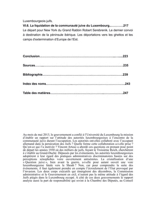 Luxembourgeois juifs.
VI.6. La liquidation de la communauté juive du Luxembourg..…………217
Le départ pour New York du Grand Rabbin Robert Serebrenik. Le dernier convoi
à destination de la péninsule ibérique. Les déportations vers les ghettos et les
camps d’extermination d’Europe de l’Est.
Conclusion………………………………………………………………...….....223
Sources……...……………………………………………………………………235
Bibliographie…………………………………………………………………….239
Index des noms……………………..…………………………………………….243
Table des matières……………………………………………..……………….247
Au mois de mai 2013, le gouvernement a confié à l’Université du Luxembourg la mission
d’établir un rapport sur l’attitude des autorités luxembourgeoises à l’encontre de la
communauté juive durant l’occupation. Les autorités ont-elles collaboré avec l’occupant
allemand dans la persécution des Juifs ? Quelle forme cette collaboration a-t-elle prise ?
Qu’est-ce qui l’a motivée ? Vincent Artuso a abordé ces questions en prenant pour point
de départ les années 1930 où des milliers de juifs, fuyant le Troisième Reich, cherchèrent
à s’établir au Grand-Duché. Dépassés par les événements, les autorités luxembourgeoises
adoptèrent à leur égard des pratiques administratives discriminatoires basées sur des
perceptions xénophobes voire ouvertement antisémites. La cristallisation d’une
« Question juive », bien avant la guerre, a-t-elle pour autant ouvert une voie
luxembourgeoise fatale vers la Shoah ? Non, car pour comprendre la suite des
événements, il faut également prendre en compte l’écroulement de l’Etat provoqué par
l’invasion. Les deux corps exécutifs qui émergèrent des décombres, la Commission
administrative et le Gouvernement en exil, n’eurent pas la même attitude à l’égard des
Juifs piégés dans le Luxembourg occupé. A côté de ces deux gouvernements le rapport
analyse aussi la part de responsabilité qui revint à la Chambre des Députés, au Conseil
 