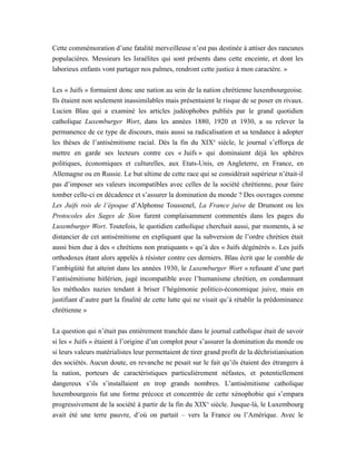 Cette commémoration d’une fatalité merveilleuse n’est pas destinée à attiser des rancunes
populacières. Messieurs les Israélites qui sont présents dans cette enceinte, et dont les
laborieux enfants vont partager nos palmes, rendront cette justice à mon caractère. »
Les « Juifs » formaient donc une nation au sein de la nation chrétienne luxembourgeoise.
Ils étaient non seulement inassimilables mais présentaient le risque de se poser en rivaux.
Lucien Blau qui a examiné les articles judéophobes publiés par le grand quotidien
catholique Luxemburger Wort, dans les années 1880, 1920 et 1930, a su relever la
permanence de ce type de discours, mais aussi sa radicalisation et sa tendance à adopter
les thèses de l’antisémitisme racial. Dès la fin du XIXe
siècle, le journal s’efforça de
mettre en garde ses lecteurs contre ces « Juifs » qui dominaient déjà les sphères
politiques, économiques et culturelles, aux Etats-Unis, en Angleterre, en France, en
Allemagne ou en Russie. Le but ultime de cette race qui se considérait supérieur n’était-il
pas d’imposer ses valeurs incompatibles avec celles de la société chrétienne, pour faire
tomber celle-ci en décadence et s’assurer la domination du monde ? Des ouvrages comme
Les Juifs rois de l’époque d’Alphonse Toussenel, La France juive de Drumont ou les
Protocoles des Sages de Sion furent complaisamment commentés dans les pages du
Luxemburger Wort. Toutefois, le quotidien catholique cherchait aussi, par moments, à se
distancier de cet antisémitisme en expliquant que la subversion de l’ordre chrétien était
aussi bien due à des « chrétiens non pratiquants » qu’à des « Juifs dégénérés ». Les juifs
orthodoxes étant alors appelés à résister contre ces derniers. Blau écrit que le comble de
l’ambigüité fut atteint dans les années 1930, le Luxemburger Wort « refusant d’une part
l’antisémitisme hitlérien, jugé incompatible avec l’humanisme chrétien, en condamnant
les méthodes nazies tendant à briser l’hégémonie politico-économique juive, mais en
justifiant d’autre part la finalité de cette lutte qui ne visait qu’à rétablir la prédominance
chrétienne »
La question qui n’était pas entièrement tranchée dans le journal catholique était de savoir
si les « Juifs » étaient à l’origine d’un complot pour s’assurer la domination du monde ou
si leurs valeurs matérialistes leur permettaient de tirer grand profit de la déchristianisation
des sociétés. Aucun doute, en revanche ne pesait sur le fait qu’ils étaient des étrangers à
la nation, porteurs de caractéristiques particulièrement néfastes, et potentiellement
dangereux s’ils s’installaient en trop grands nombres. L’antisémitisme catholique
luxembourgeois fut une forme précoce et concentrée de cette xénophobie qui s’empara
progressivement de la société à partir de la fin du XIXe
siècle. Jusque-là, le Luxembourg
avait été une terre pauvre, d’où on partait – vers la France ou l’Amérique. Avec le
 