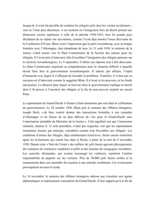 Jusque-là, il avait été possible de conduire les réfugiés juifs chez les voisins occidentaux ;
cela ne l’était plus désormais. A un moment où l’émigration hors du Reich prenait une
dimension encore supérieure à celle de la période 1934-1935, tous les grands pays
décidaient de se replier sur eux-mêmes, comme l’avait déjà montré l’issue décevante de
la Conférence d’Evian. Blum avait l’impression que le petit Luxembourg, avec sa longue
frontière avec l’Allemagne, était abandonné de tous. Le 31 août 1938, le ministre de la
Justice s’était tourné vers le Haut Commissaire de la Société des nations pour les
réfugiés. Il l’avait prié d’intervenir afin d’accélérer l’émigration des réfugiés présents sur
le territoire luxembourgeois. Le 9 septembre, il obtint une réponse tout à fait décevante.
Le Haut Commissaire exprimait sa compréhension pour la situation difficile à laquelle
devait faire face le gouvernement luxembourgeois. Il saluait, par ailleurs, l’esprit
d’humanité avec lequel il s’efforçait de résoudre le problème. Toutefois, il n’était pas en
son pouvoir d’intervenir comme le suggérait Blum. Il n’avait ni les pouvoirs, ni les fonds
nécessaires. Le désarroi dans lequel se trouvait alors le gouvernement explique la dureté
dont il fit preuve à l’encontre des réfugiés et la fin de non-recevoir assénée au consul
Pieta.
Le représentant du Grand-Duché à Vienne n’était néanmoins pas seul dans le collimateur
du gouvernement. Le 28 octobre 1938, Blum pria le ministre des Affaires étrangères,
Joseph Bech, « de bien vouloir donner des instructions formelles à nos consulats
d’Allemagne et de Suisse de ne plus délivrer de visa pour le Grand-Duché sans
l’autorisation préalable du Ministère de la Justice ». Cela signifiait soit que l’instruction
similaire, donnée le 11 août précédent, n’était pas respectée, soit que les représentants
consulaires étaient, par principe, considérés comme trop favorables aux réfugiés. Les
conditions d’entrée des réfugiés, déjà extrêmement restrictives, furent encore restreintes
après les événements qui eurent lieu dans le Reich, à partir de la nuit du 9 novembre
1938. Durant cette « Nuit de Cristal » des milliers de juifs furent agressés physiquement,
des centaines de commerce vandalisés et pillés et des dizaines de synagogues incendiées.
Les autorités allemandes, qui avaient encouragé les violences, rejetèrent l’entière
responsabilité du pogrom sur les victimes. Près de 30.000 juifs furent arrêtés et la
communauté dans son ensemble fut soumise à une amende exorbitante. Ces événements
provoquèrent un nouvel exode.
Le 16 novembre, le ministre des Affaires étrangères adressa une circulaire aux agents
diplomatiques et représentants consulaires du Grand-Duché. Il leur rappela qu’à la fin du
 