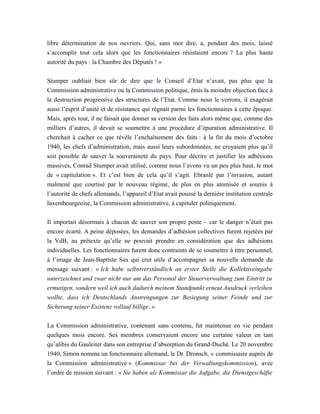 libre détermination de nos ouvriers. Qui, sans mot dire, a, pendant des mois, laissé
s’accomplir tout cela alors que les fonctionnaires résistaient encore ? La plus haute
autorité du pays : la Chambre des Députés ! »
Stumper oubliait bien sûr de dire que le Conseil d’Etat n’avait, pas plus que la
Commission administrative ou la Commission politique, émis la moindre objection face à
la destruction progressive des structures de l’Etat. Comme nous le verrons, il exagérait
aussi l’esprit d’unité et de résistance qui régnait parmi les fonctionnaires à cette époque.
Mais, après tout, il ne faisait que donner sa version des faits alors même que, comme des
milliers d’autres, il devait se soumettre à une procédure d’épuration administrative. Il
cherchait à cacher ce que révèle l’enchaînement des faits : à la fin du mois d’octobre
1940, les chefs d’administration, mais aussi leurs subordonnées, ne croyaient plus qu’il
soit possible de sauver la souveraineté du pays. Pour décrire et justifier les adhésions
massives, Conrad Stumper avait utilisé, comme nous l’avons vu un peu plus haut, le mot
de « capitulation ». Et c’est bien de cela qu’il s’agit. Ebranlé par l’invasion, autant
malmené que courtisé par le nouveau régime, de plus en plus atomisée et soumis à
l’autorité de chefs allemands, l’appareil d’Etat avait poussé la dernière institution centrale
luxembourgeoise, la Commission administrative, à capituler politiquement.
Il importait désormais à chacun de sauver son propre poste – car le danger n’était pas
encore écarté. A peine déposées, les demandes d’adhésion collectives furent rejetées par
la VdB, au prétexte qu’elle ne pouvait prendre en considération que des adhésions
individuelles. Les fonctionnaires furent donc contraints de se soumettre à titre personnel,
à l’image de Jean-Baptiste Sax qui crut utile d’accompagner sa nouvelle demande du
message suivant : « Ich habe selbstverständlich an erster Stelle die Kollektiveingabe
unterzeichnet und zwar nicht nur um das Personal der Steuerverwaltung zum Eintritt zu
ermutigen, sondern weil ich auch dadurch meinem Standpunkt erneut Ausdruck verleihen
wollte, dass ich Deutschlands Anstrengungen zur Besiegung seiner Feinde und zur
Sicherung seiner Existenz vollauf billige. »
La Commission administrative, contenant sans contenu, fut maintenue en vie pendant
quelques mois encore. Ses membres conservaient encore une certaine valeur en tant
qu’alibis du Gauleiter dans son entreprise d’absorption du Grand-Duché. Le 20 novembre
1940, Simon nomma un fonctionnaire allemand, le Dr. Dronsch, « commissaire auprès de
la Commission administrative » (Kommissar bei der Verwaltungskommission), avec
l’ordre de mission suivant : « Sie haben als Kommissar die Aufgabe, die Dienstgeschäfte
 
