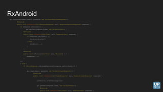 api.registerWithEmail(email, password, new Callback<RegisterResponse>() {
@Override
public void onResponse(Call<RegisterResponse> call, Response<RegisterResponse> response) {
if (response.isSuccess()) {
api.getUser(response.token, new Callback<User>() {
@Override
public void onResponse(Call<User> call, Response<User> response) {
if (response.isSuccess()) {}
database.saveUser()
} else {
showError(...);
}
}
@Override
public void onFailure(Call<User> call, Throwable t) {
showError(...);
}
});
} else {
if (ErrorResponse.isAlreadyRegistered(response.getErrorBody())) {
api.login(email, password, new Callback<LoginResponse>() {
@Override
public void onResponse(Call<LoginResponse> call, Response<LoginResponse> response) {
preferences.saveToken(response);
api.getUser(response.token, new Callback<User>() {
@Override
public void onResponse(Call<User> call, Response<User> response) {
RxAndroid
 