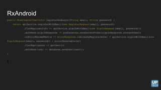 public Observable<UserInfo> registerAndLogin(String email, String password) {
return apiService.registerWithEmail(new RegisterRequest(email, password))
.flatMap(userInfo -> apiService.signInWithEmail(new SignInRequest(email, password)))
.doOnNext(signInResponse -> preferences.saveAccessToken(signInResponse.accessToken))
.onErrorResumeNext(e -> ErrorResponse.isAlreadyRegistered(e) ? apiService.signInWithEmail(new
SignInRequest(email, password)) : errorObservable(e))
.flatMap(ignore -> getUser())
.doOnNext(user -> database.saveUser(user));
}
RxAndroid
 