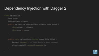 Dependency Injection with Dagger 2
class ApiService {
Gson gson;
OkHttpClient client;
public ApiService(OkHttpClient client, Gson gson) {
this.client = client;
this.gson = gson;
}
public void uploadPhoto(String user, File file) {
Request request = // TODO build a post request
client.newCall(request).execute();
}
}
 