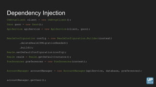 OkHttpClient client = new OkHttpClient();
Gson gson = new Gson();
ApiService apiService = new ApiService(client, gson);
RealmConfiguration config = new RealmConfiguration.Builder(context)
.deleteRealmIfMigrationNeeded()
.build();
Realm.setDefaultConfiguration(config);
Realm realm = Realm.getDefaultInstance();
Preferences preferences = new Preferences(context);
AccountManager accountManager = new AccountManager(apiService, database, preferences);
accountManager.getUser();
Dependency Injection
 