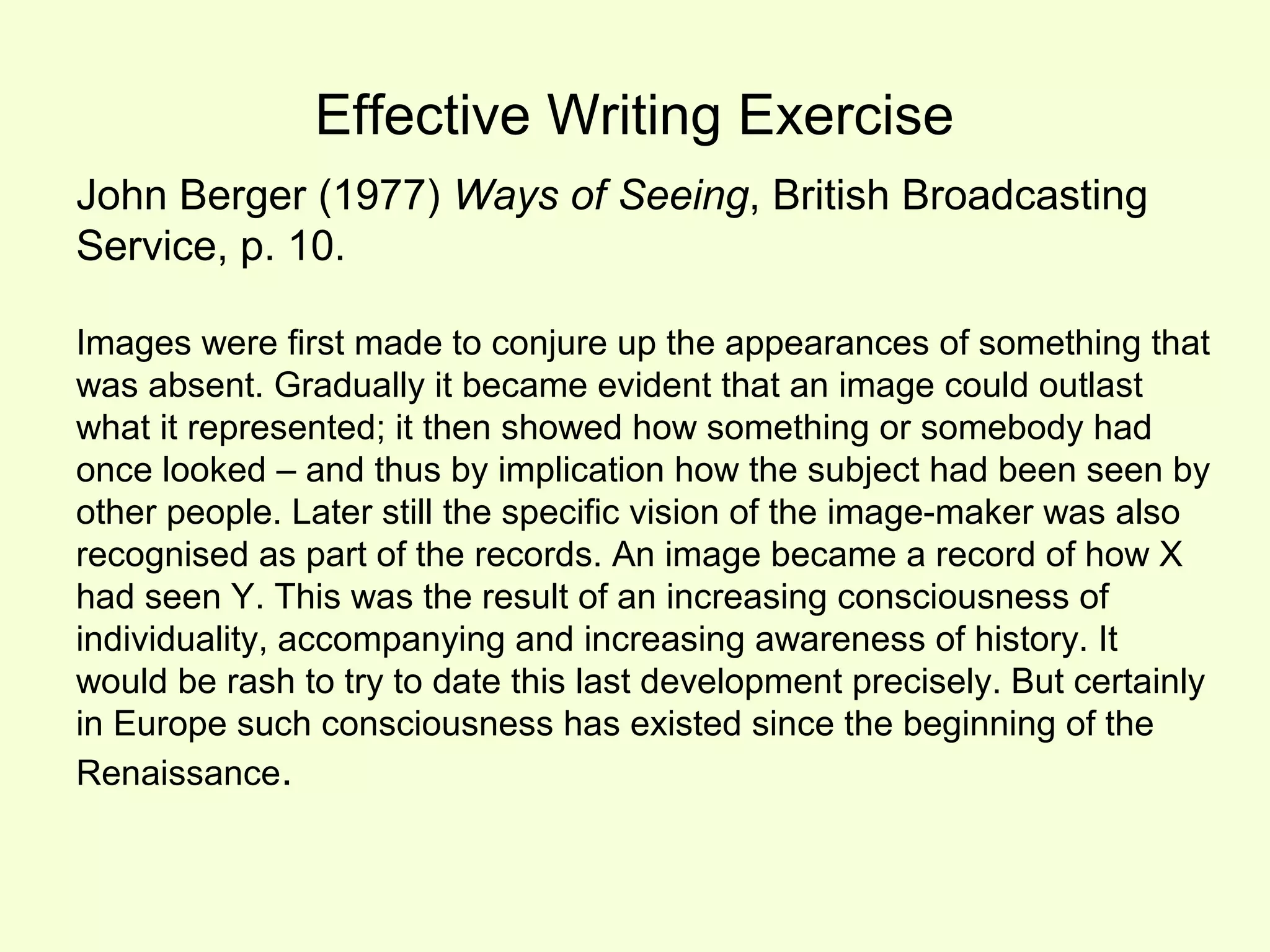 Effective Writing Exercise
John Berger (1977) Ways of Seeing, British Broadcasting
Service, p. 10.

Images were first made to conjure up the appearances of something that
was absent. Gradually it became evident that an image could outlast
what it represented; it then showed how something or somebody had
once looked – and thus by implication how the subject had been seen by
other people. Later still the specific vision of the image-maker was also
recognised as part of the records. An image became a record of how X
had seen Y. This was the result of an increasing consciousness of
individuality, accompanying and increasing awareness of history. It
would be rash to try to date this last development precisely. But certainly
in Europe such consciousness has existed since the beginning of the
Renaissance.
 