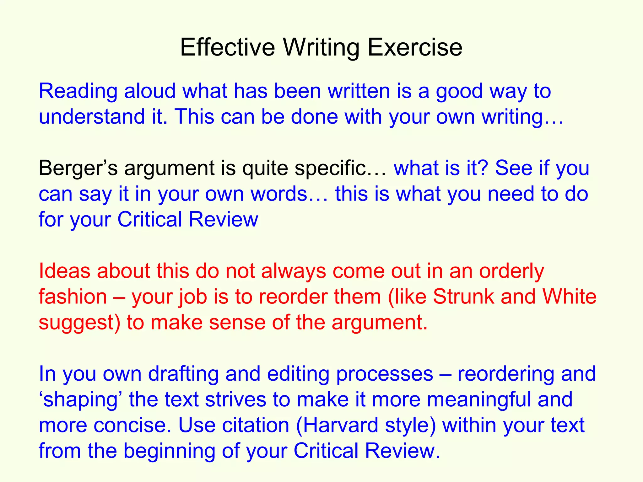 Effective Writing Exercise
Reading aloud what has been written is a good way to
understand it. This can be done with your own writing…

Berger’s argument is quite specific… what is it? See if you
can say it in your own words… this is what you need to do
for your Critical Review

Ideas about this do not always come out in an orderly
fashion – your job is to reorder them (like Strunk and White
suggest) to make sense of the argument.

In you own drafting and editing processes – reordering and
‘shaping’ the text strives to make it more meaningful and
more concise. Use citation (Harvard style) within your text
from the beginning of your Critical Review.
 