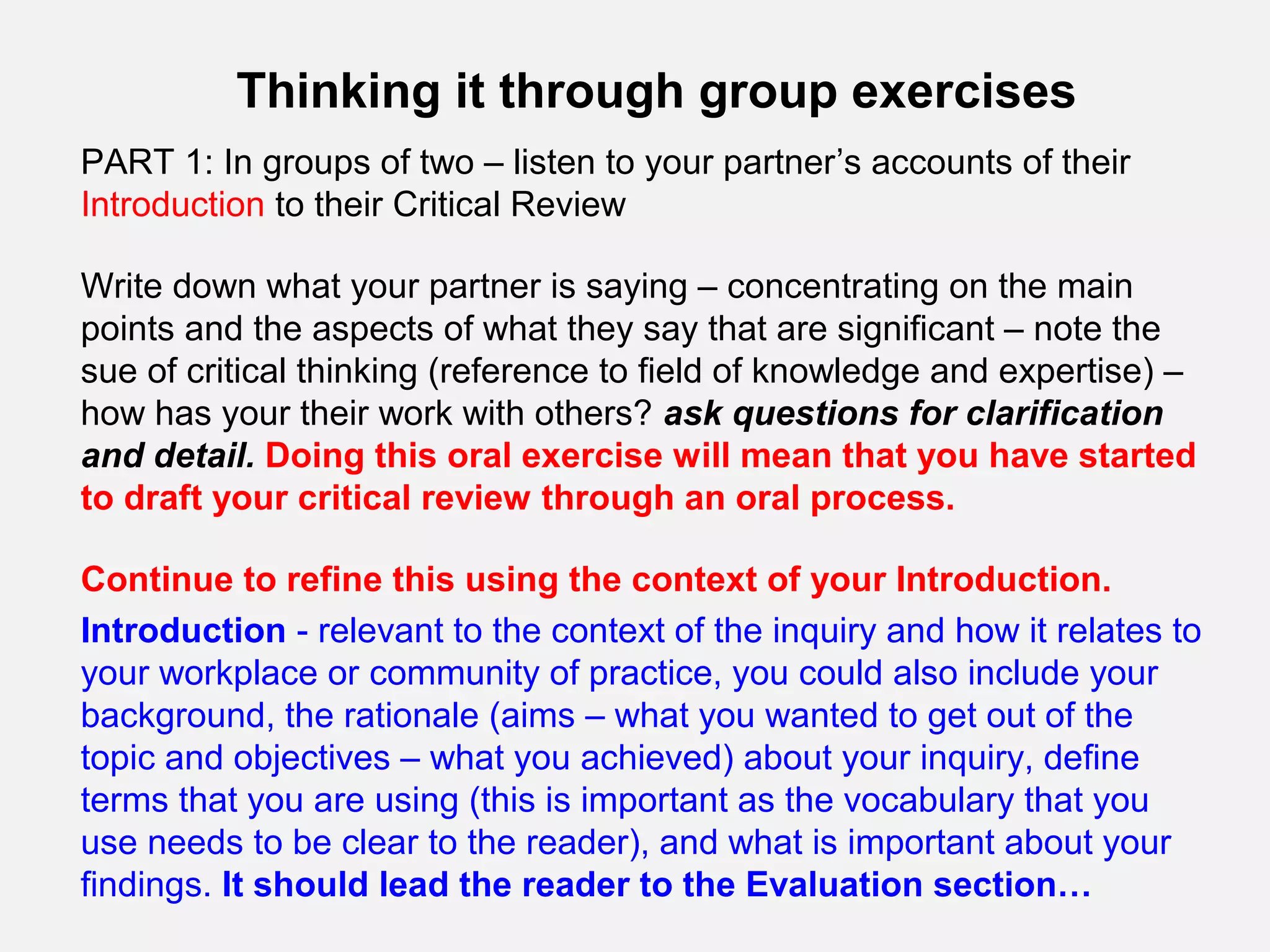 Thinking it through group exercises
PART 1: In groups of two – listen to your partner’s accounts of their
Introduction to their Critical Review

Write down what your partner is saying – concentrating on the main
points and the aspects of what they say that are significant – note the
sue of critical thinking (reference to field of knowledge and expertise) –
how has your their work with others? ask questions for clarification
and detail. Doing this oral exercise will mean that you have started
to draft your critical review through an oral process.

Continue to refine this using the context of your Introduction.
Introduction - relevant to the context of the inquiry and how it relates to
your workplace or community of practice, you could also include your
background, the rationale (aims – what you wanted to get out of the
topic and objectives – what you achieved) about your inquiry, define
terms that you are using (this is important as the vocabulary that you
use needs to be clear to the reader), and what is important about your
findings. It should lead the reader to the Evaluation section…
 