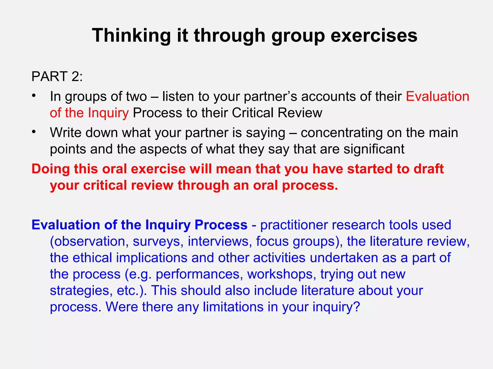 Thinking it through group exercises

PART 2:
• In groups of two – listen to your partner’s accounts of their Evaluation
  of the Inquiry Process to their Critical Review
• Write down what your partner is saying – concentrating on the main
  points and the aspects of what they say that are significant
Doing this oral exercise will mean that you have started to draft
  your critical review through an oral process.

Evaluation of the Inquiry Process - practitioner research tools used
  (observation, surveys, interviews, focus groups), the literature review,
  the ethical implications and other activities undertaken as a part of
  the process (e.g. performances, workshops, trying out new
  strategies, etc.). This should also include literature about your
  process. Were there any limitations in your inquiry?
 