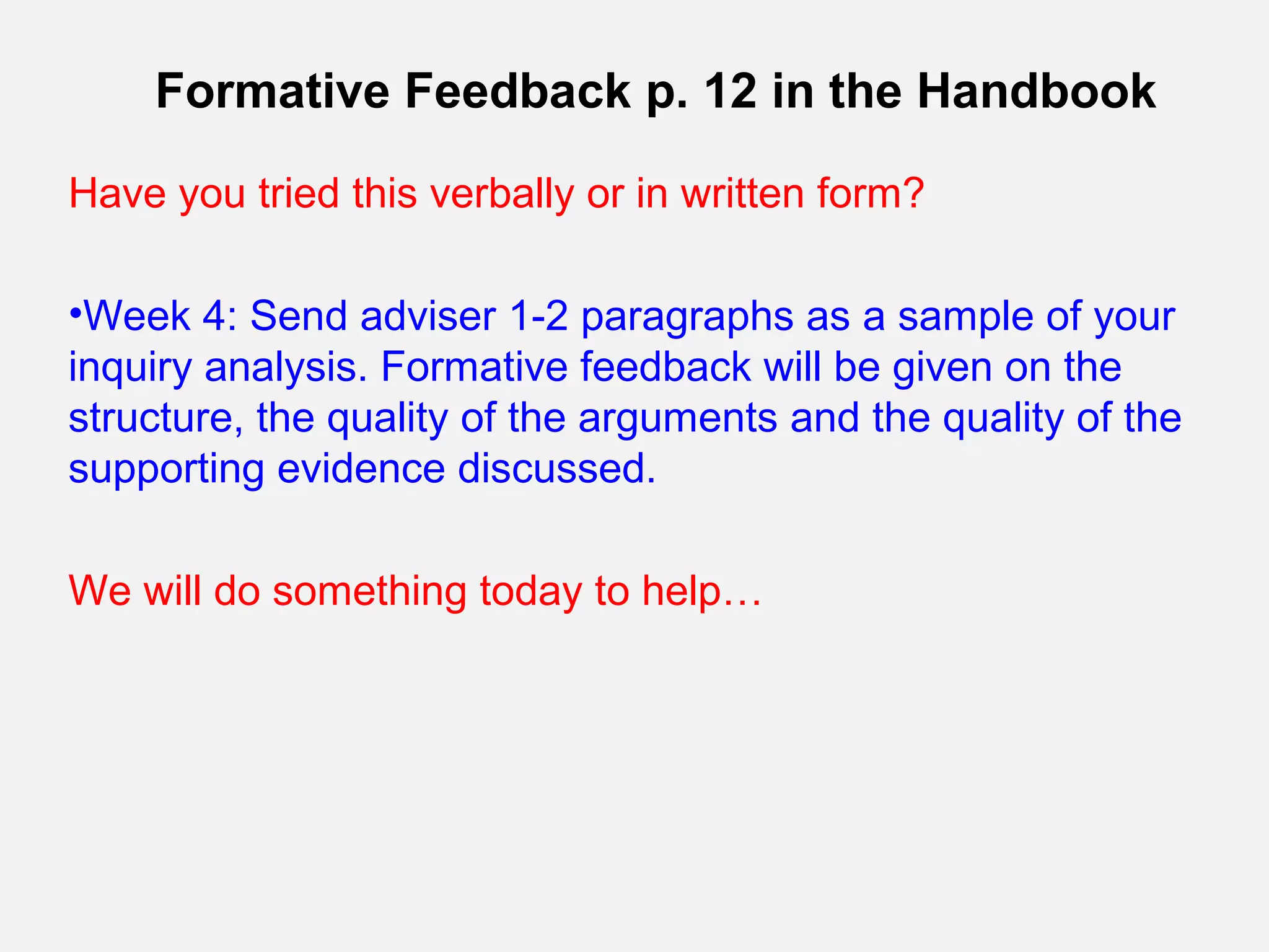 Formative Feedback p. 12 in the Handbook

Have you tried this verbally or in written form?

•Week 4: Send adviser 1-2 paragraphs as a sample of your
inquiry analysis. Formative feedback will be given on the
structure, the quality of the arguments and the quality of the
supporting evidence discussed.

We will do something today to help…
 