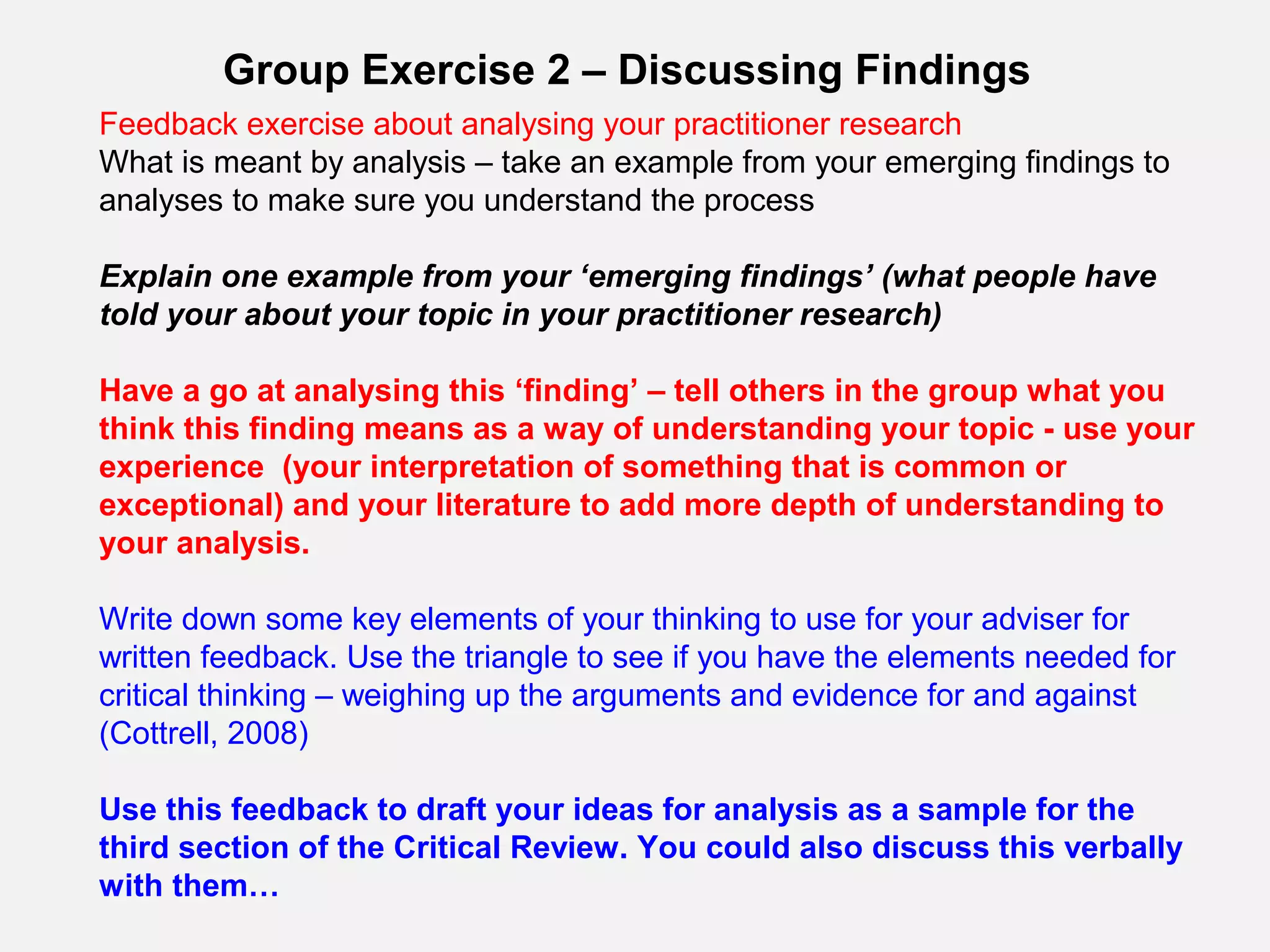 Group Exercise 2 – Discussing Findings
Feedback exercise about analysing your practitioner research
What is meant by analysis – take an example from your emerging findings to
analyses to make sure you understand the process

Explain one example from your ‘emerging findings’ (what people have
told your about your topic in your practitioner research)

Have a go at analysing this ‘finding’ – tell others in the group what you
think this finding means as a way of understanding your topic - use your
experience (your interpretation of something that is common or
exceptional) and your literature to add more depth of understanding to
your analysis.

Write down some key elements of your thinking to use for your adviser for
written feedback. Use the triangle to see if you have the elements needed for
critical thinking – weighing up the arguments and evidence for and against
(Cottrell, 2008)

Use this feedback to draft your ideas for analysis as a sample for the
third section of the Critical Review. You could also discuss this verbally
with them…
 