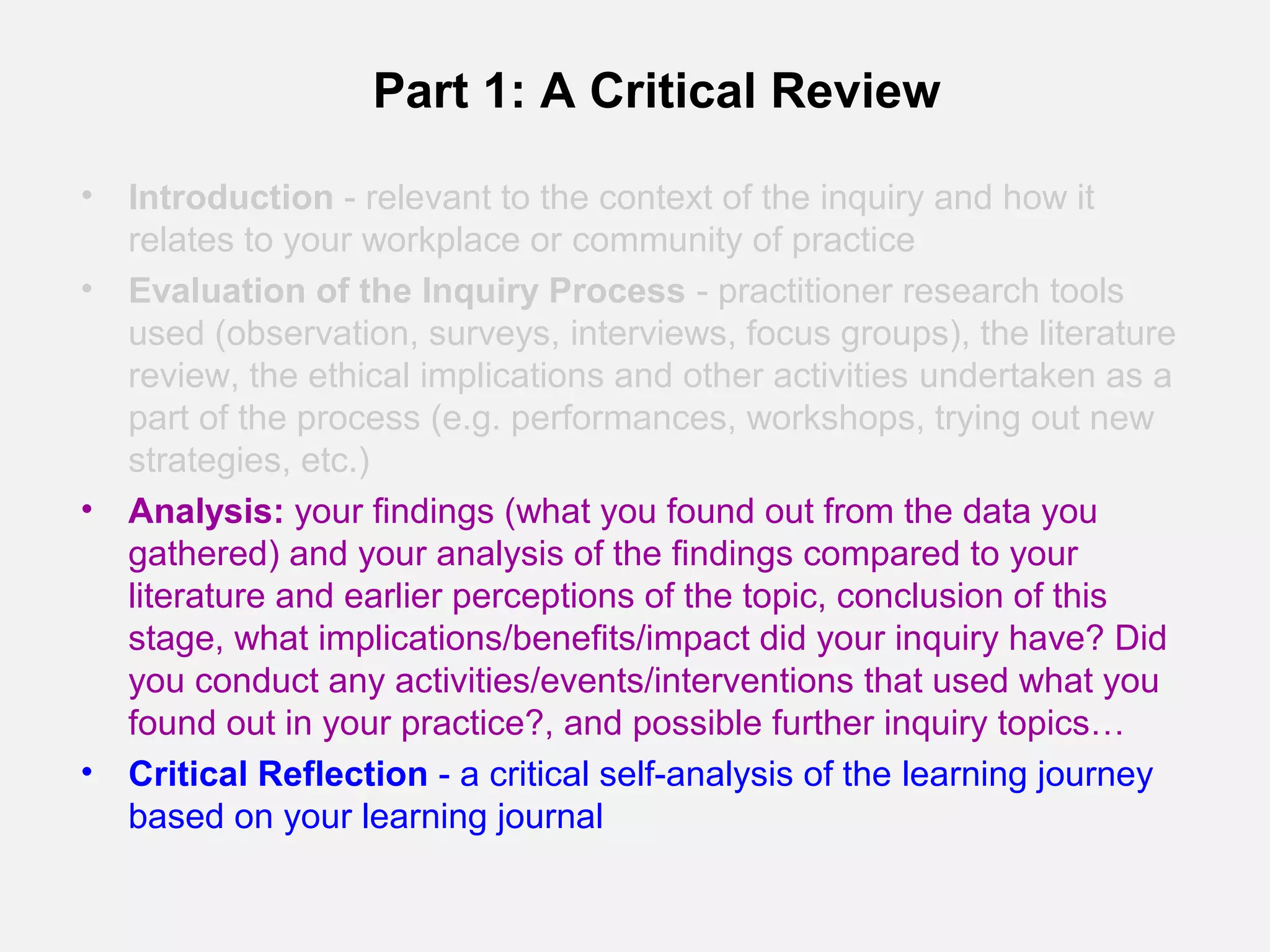 Part 1: A Critical Review

•   Introduction - relevant to the context of the inquiry and how it
    relates to your workplace or community of practice
•   Evaluation of the Inquiry Process - practitioner research tools
    used (observation, surveys, interviews, focus groups), the literature
    review, the ethical implications and other activities undertaken as a
    part of the process (e.g. performances, workshops, trying out new
    strategies, etc.)
•   Analysis: your findings (what you found out from the data you
    gathered) and your analysis of the findings compared to your
    literature and earlier perceptions of the topic, conclusion of this
    stage, what implications/benefits/impact did your inquiry have? Did
    you conduct any activities/events/interventions that used what you
    found out in your practice?, and possible further inquiry topics…
•   Critical Reflection - a critical self-analysis of the learning journey
    based on your learning journal
 