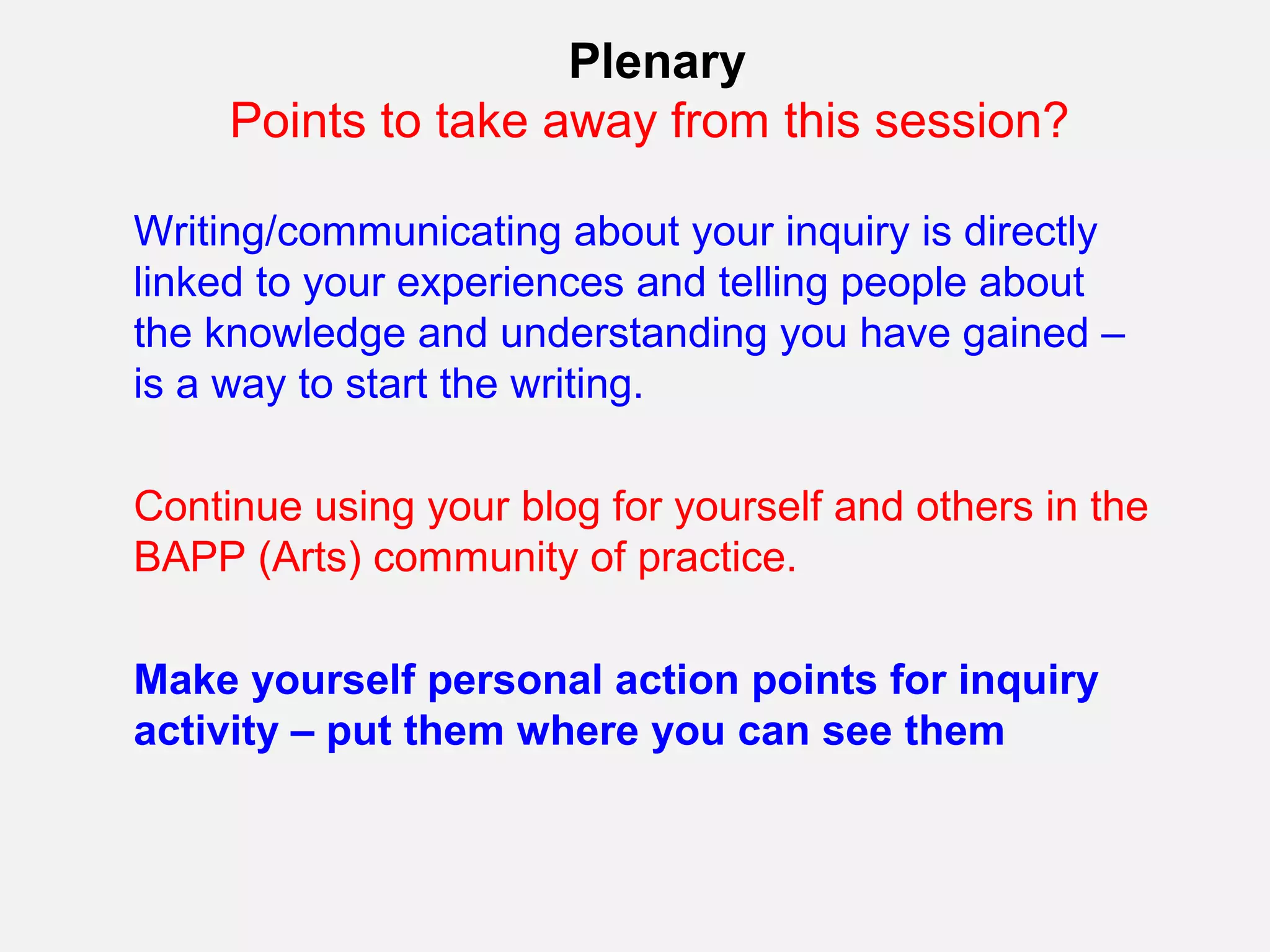Plenary
     Points to take away from this session?

Writing/communicating about your inquiry is directly
linked to your experiences and telling people about
the knowledge and understanding you have gained –
is a way to start the writing.

Continue using your blog for yourself and others in the
BAPP (Arts) community of practice.

Make yourself personal action points for inquiry
activity – put them where you can see them
 