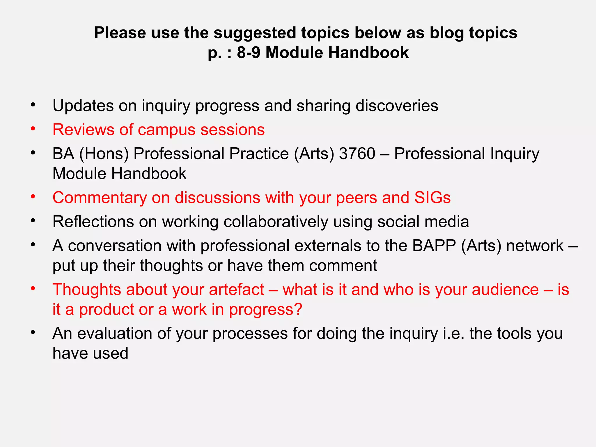 Please use the suggested topics below as blog topics
                       p. : 8-9 Module Handbook


•   Updates on inquiry progress and sharing discoveries
•   Reviews of campus sessions
•   BA (Hons) Professional Practice (Arts) 3760 – Professional Inquiry
    Module Handbook
•   Commentary on discussions with your peers and SIGs
•   Reflections on working collaboratively using social media
•   A conversation with professional externals to the BAPP (Arts) network –
    put up their thoughts or have them comment
•   Thoughts about your artefact – what is it and who is your audience – is
    it a product or a work in progress?
•   An evaluation of your processes for doing the inquiry i.e. the tools you
    have used
 
