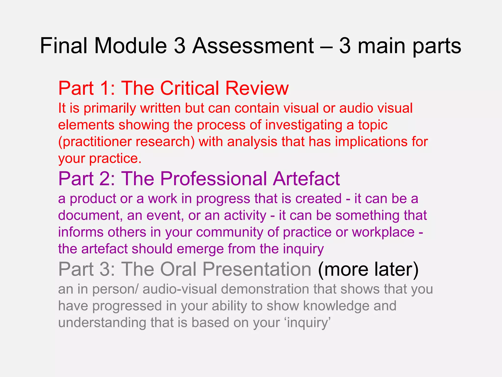 Final Module 3 Assessment – 3 main parts
 Part 1: The Critical Review
 It is primarily written but can contain visual or audio visual
 elements showing the process of investigating a topic
 (practitioner research) with analysis that has implications for
 your practice.
 Part 2: The Professional Artefact
 a product or a work in progress that is created - it can be a
 document, an event, or an activity - it can be something that
 informs others in your community of practice or workplace -
 the artefact should emerge from the inquiry
 Part 3: The Oral Presentation (more later)
 an in person/ audio-visual demonstration that shows that you
 have progressed in your ability to show knowledge and
 understanding that is based on your ‘inquiry’
 