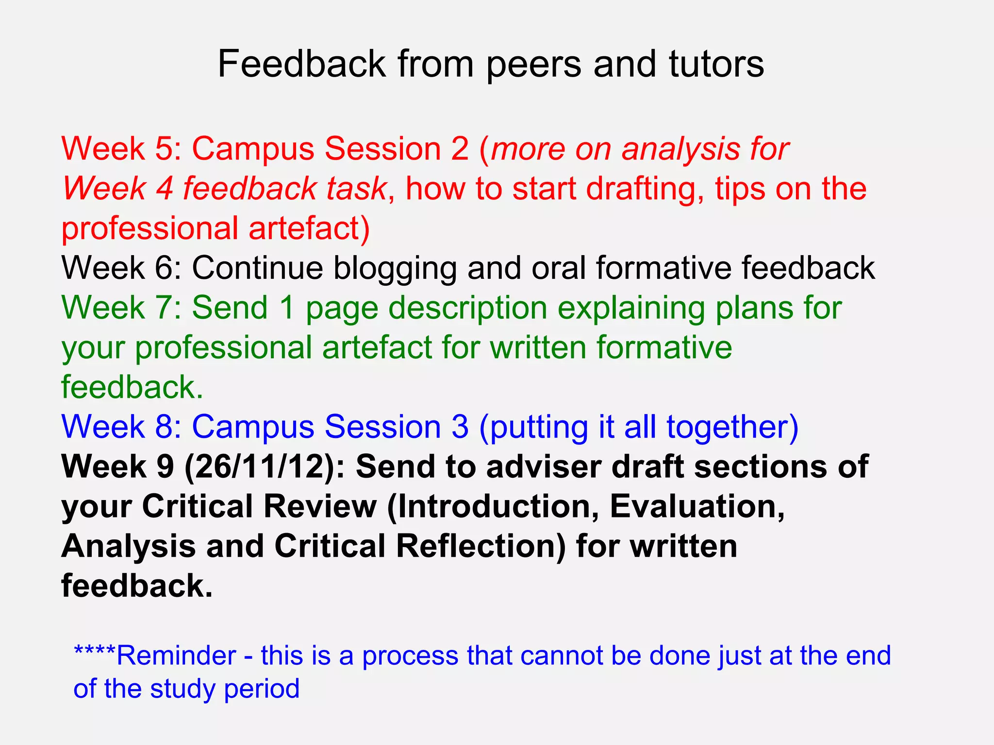 Feedback from peers and tutors

Week 5: Campus Session 2 (more on analysis for
Week 4 feedback task, how to start drafting, tips on the
professional artefact)
Week 6: Continue blogging and oral formative feedback
Week 7: Send 1 page description explaining plans for
your professional artefact for written formative
feedback.
Week 8: Campus Session 3 (putting it all together)
Week 9 (26/11/12): Send to adviser draft sections of
your Critical Review (Introduction, Evaluation,
Analysis and Critical Reflection) for written
feedback.

****Reminder - this is a process that cannot be done just at the end
of the study period
 