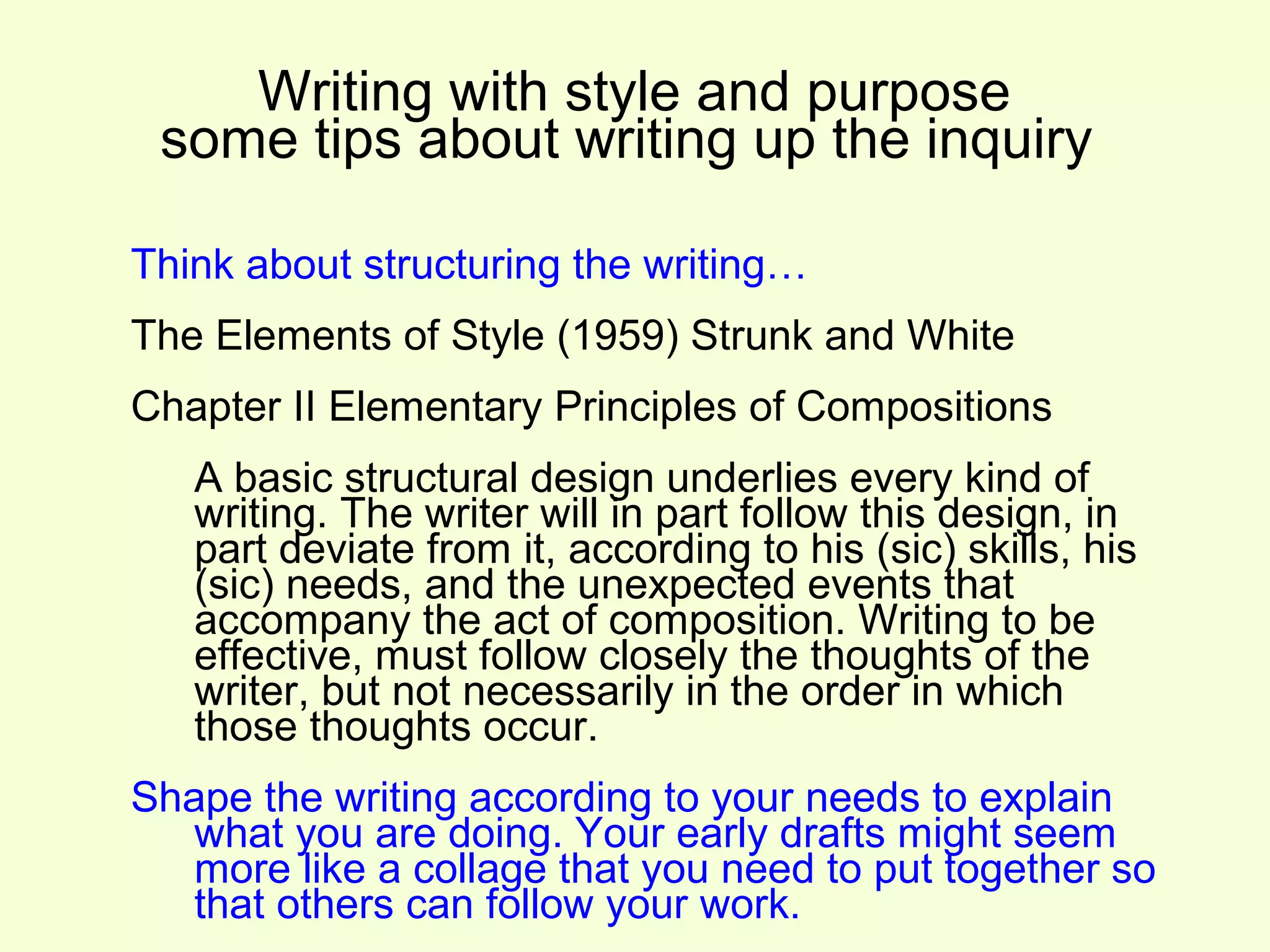 Writing with style and purpose
 some tips about writing up the inquiry

Think about structuring the writing…
The Elements of Style (1959) Strunk and White
Chapter II Elementary Principles of Compositions
   A basic structural design underlies every kind of
   writing. The writer will in part follow this design, in
   part deviate from it, according to his (sic) skills, his
   (sic) needs, and the unexpected events that
   accompany the act of composition. Writing to be
   effective, must follow closely the thoughts of the
   writer, but not necessarily in the order in which
   those thoughts occur.
Shape the writing according to your needs to explain
   what you are doing. Your early drafts might seem
   more like a collage that you need to put together so
   that others can follow your work.
 