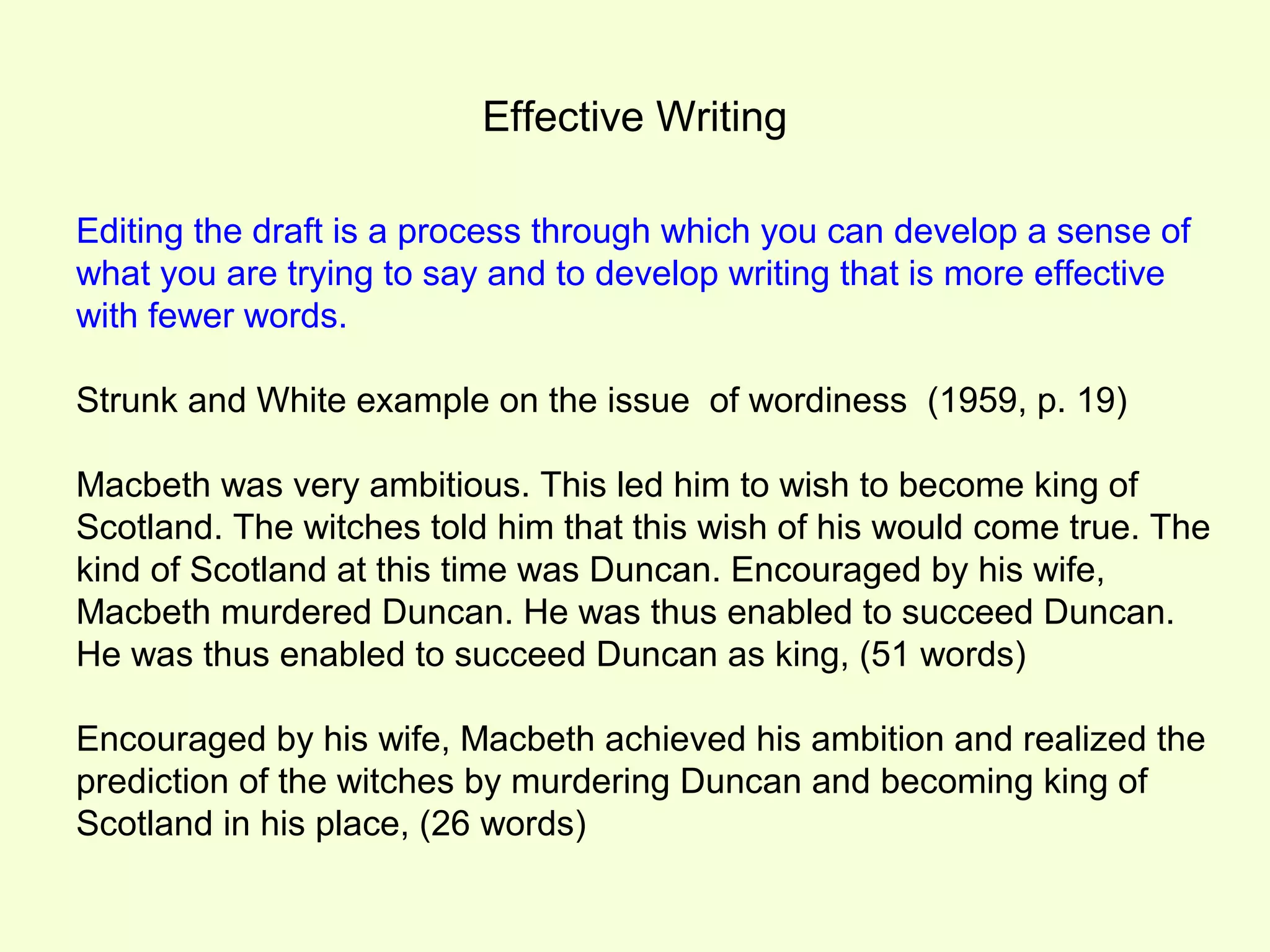 Effective Writing

Editing the draft is a process through which you can develop a sense of
what you are trying to say and to develop writing that is more effective
with fewer words.

Strunk and White example on the issue of wordiness (1959, p. 19)

Macbeth was very ambitious. This led him to wish to become king of
Scotland. The witches told him that this wish of his would come true. The
kind of Scotland at this time was Duncan. Encouraged by his wife,
Macbeth murdered Duncan. He was thus enabled to succeed Duncan.
He was thus enabled to succeed Duncan as king, (51 words)

Encouraged by his wife, Macbeth achieved his ambition and realized the
prediction of the witches by murdering Duncan and becoming king of
Scotland in his place, (26 words)
 