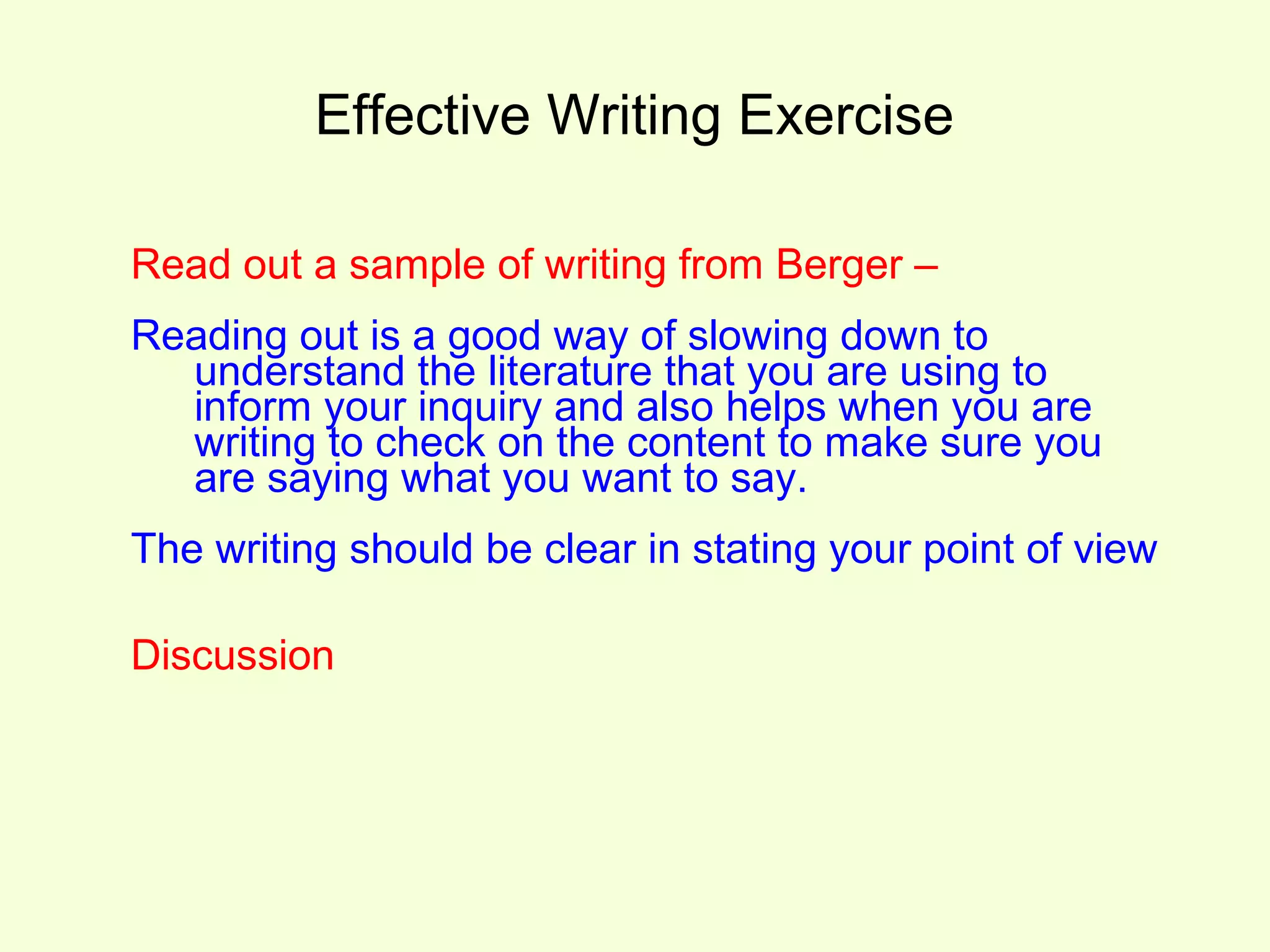 Effective Writing Exercise

Read out a sample of writing from Berger –
Reading out is a good way of slowing down to
  understand the literature that you are using to
  inform your inquiry and also helps when you are
  writing to check on the content to make sure you
  are saying what you want to say.
The writing should be clear in stating your point of view

Discussion
 