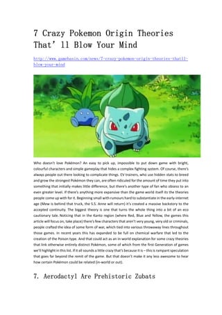 7 Crazy Pokemon Origin Theories 
That’ll Blow Your Mind 
http://www.gamebasin.com/news/7-crazy-pokemon-origin-theories-thatll-blow- 
your-mind 
Who doesn’t love Pokémon? An easy to pick up, impossible to put down game with bright, 
colourful characters and simple gameplay that hides a complex fighting system. Of course, there’s 
always people out there looking to complicate things. EV trainers, who use hidden stats to breed 
and grow the strongest Pokémon they can, are often ridiculed for the amount of time they put into 
something that initially makes little difference, but there’s another type of fan who obsess to an 
even greater level. If there’s anything more expansive than the game world itself its the theories 
people come up with for it. Beginning small with rumours hard to substantiate in the early‐internet 
age (Mew is behind that truck, the S.S. Anne will return) it’s created a massive backstory to the 
accepted continuity. The biggest theory is one that turns the whole thing into a bit of an eco 
cautionary tale. Noticing that in the Kanto region (where Red, Blue and Yellow, the games this 
article will focus on, take place) there’s few characters that aren’t very young, very old or criminals, 
people crafted the idea of some form of war, which tied into various throwaway lines throughout 
those games. In recent years this has expanded to be full on chemical warfare that led to the 
creation of the Poison type. And that could act as an in‐world explanation for some crazy theories 
that link otherwise entirely distinct Pokémon, some of which from the first Generation of games 
we’ll highlight in this list. If it all sounds a little crazy that’s because it is – this is rampant speculation 
that goes far beyond the remit of the game. But that doesn’t make it any less awesome to hear 
how certain Pokémon could be related (in‐world or out). 
7. Aerodactyl Are Prehistoric Zubats 
 