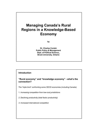 Managing Canada’s Rural
   Regions in a Knowledge-Based
             Economy
                                       by


                           Dr. Charles Conteh
                       Public Policy & Management
                        Dept. of Political Science,,
                        Brock University, Ontario




Introduction

“Rural economy” and “knowledge economy” - what’s the
connection?

The “triple bind” confronting some OECD economies (including Canada)

1. Increasing competition from low-cost jurisdictions

2. Declining productivity (total factor productivity)

3. Increased international competition
 
