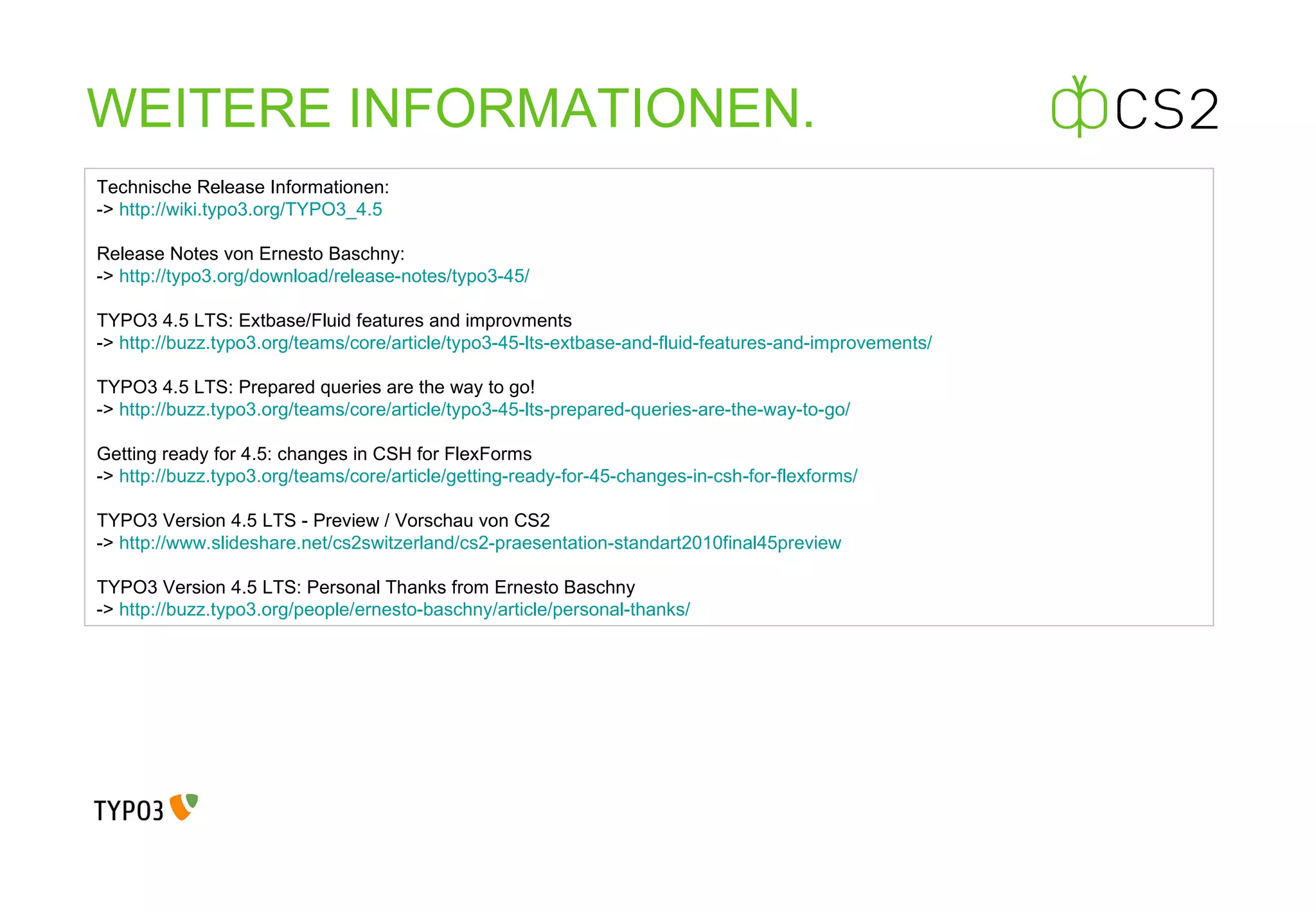 WEITERE INFORMATIONEN. Technische Release Informationen: ->  http://wiki.typo3.org/TYPO3_4.5   Release Notes von Ernesto Baschny: ->  http://typo3.org/download/release-notes/typo3-45/   TYPO3 4.5 LTS: Extbase/Fluid features and improvments ->  http://buzz.typo3.org/teams/core/article/typo3-45-lts-extbase-and-fluid-features-and-improvements/   TYPO3 4.5 LTS: Prepared queries are the way to go! ->  http://buzz.typo3.org/teams/core/article/typo3-45-lts-prepared-queries-are-the-way-to-go/    Getting ready for 4.5: changes in CSH for FlexForms ->  http://buzz.typo3.org/teams/core/article/getting-ready-for-45-changes-in-csh-for-flexforms/   TYPO3 Version 4.5 LTS - Preview / Vorschau von CS2 ->  http://www.slideshare.net/cs2switzerland/cs2-praesentation-standart2010final45preview   TYPO3 Version 4.5 LTS: Personal Thanks from Ernesto Baschny ->  http://buzz.typo3.org/people/ernesto-baschny/article/personal-thanks/   