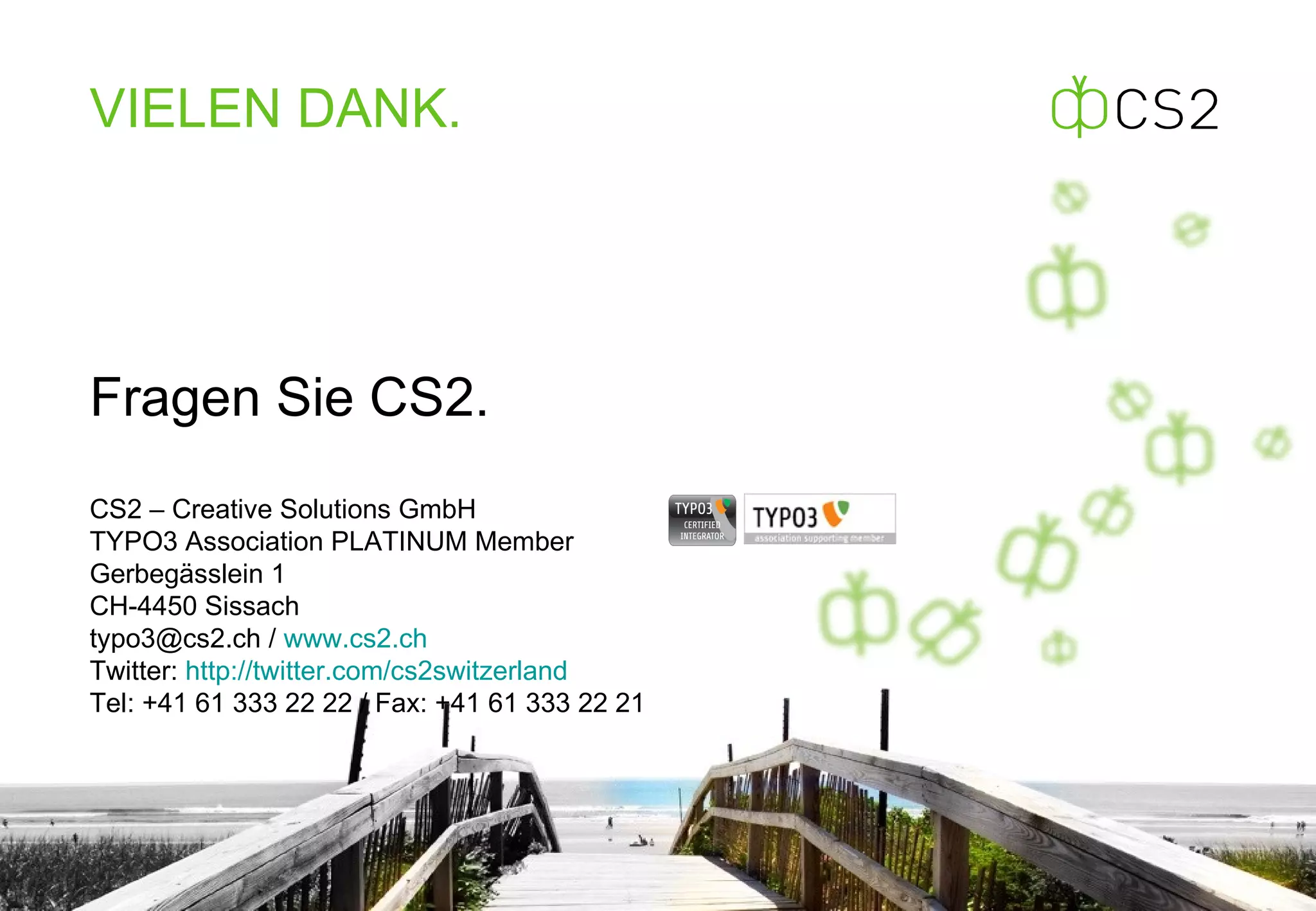 Fragen Sie CS2. CS2 – Creative Solutions GmbH TYPO3 Association PLATINUM Member Gerbegässlein 1 CH-4450 Sissach typo3@cs2.ch /  www.cs2.ch Twitter:  http://twitter.com/cs2switzerland   Tel: +41 61 333 22 22 / Fax: +41 61 333 22 21 VIELEN  DANK. 
