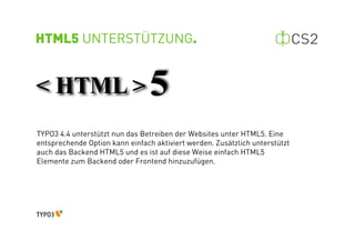HTML5 UNTERSTÜTZUNG.




TYPO3 4.4 unterstützt nun das Betreiben der Websites unter HTML5. Eine
entsprechende Option kann einfach aktiviert werden. Zusätzlich unterstützt
auch das Backend HTML5 und es ist auf diese Weise einfach HTML5
Elemente zum Backend oder Frontend hinzuzufügen.
 