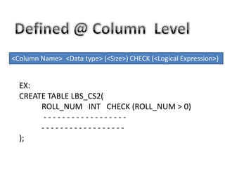 <Column Name> <Data type> (<Size>) CHECK (<Logical Expression>)
EX:
CREATE TABLE LBS_CS2(
ROLL_NUM INT CHECK (ROLL_NUM > 0)
- - - - - - - - - - - - - - - - - -
- - - - - - - - - - - - - - - - - -
);
 