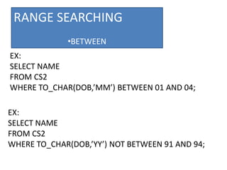 RANGE SEARCHING
•BETWEEN
EX:
SELECT NAME
FROM CS2
WHERE TO_CHAR(DOB,’MM’) BETWEEN 01 AND 04;
EX:
SELECT NAME
FROM CS2
WHERE TO_CHAR(DOB,’YY’) NOT BETWEEN 91 AND 94;
 