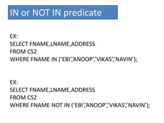 IN or NOT IN predicate
EX:
SELECT FNAME,LNAME,ADDRESS
FROM CS2
WHERE FNAME IN (‘EBI’,’ANOOP’,’VIKAS’,’NAVIN’);
EX:
SELECT FNAME,LNAME,ADDRESS
FROM CS2
WHERE FNAME NOT IN (‘EBI’,’ANOOP’,’VIKAS’,’NAVIN’);
 
