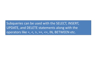 Subqueries can be used with the SELECT, INSERT,
UPDATE, and DELETE statements along with the
operators like =, <, >, >=, <=, IN, BETWEEN etc.
 