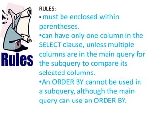 RULES:
• must be enclosed within
parentheses.
•can have only one column in the
SELECT clause, unless multiple
columns are in the main query for
the subquery to compare its
selected columns.
•An ORDER BY cannot be used in
a subquery, although the main
query can use an ORDER BY.
 