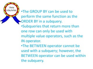 •The GROUP BY can be used to
perform the same function as the
ORDER BY in a subquery.
•Subqueries that return more than
one row can only be used with
multiple value operators, such as the
IN operator.
•The BETWEEN operator cannot be
used with a subquery; however, the
BETWEEN operator can be used within
the subquery.
 