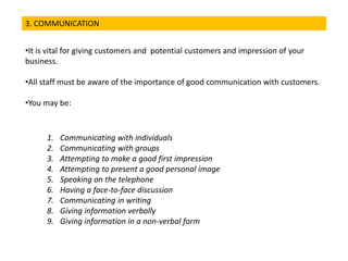 3. COMMUNICATION
•It is vital for giving customers and potential customers and impression of your
business.
•All staff must be aware of the importance of good communication with customers.
•You may be:
1. Communicating with individuals
2. Communicating with groups
3. Attempting to make a good first impression
4. Attempting to present a good personal image
5. Speaking on the telephone
6. Having a face-to-face discussion
7. Communicating in writing
8. Giving information verbally
9. Giving information in a non-verbal form
 