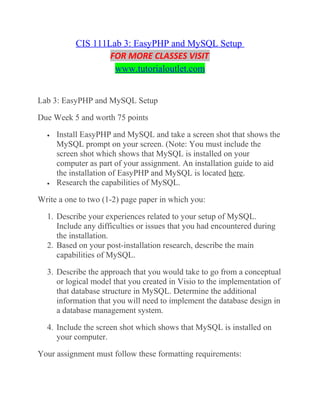 CIS 111Lab 3: EasyPHP and MySQL Setup
FOR MORE CLASSES VISIT
www.tutorialoutlet.com
Lab 3: EasyPHP and MySQL Setup
Due Week 5 and worth 75 points
• Install EasyPHP and MySQL and take a screen shot that shows the
MySQL prompt on your screen. (Note: You must include the
screen shot which shows that MySQL is installed on your
computer as part of your assignment. An installation guide to aid
the installation of EasyPHP and MySQL is located here.
• Research the capabilities of MySQL.
Write a one to two (1-2) page paper in which you:
1. Describe your experiences related to your setup of MySQL.
Include any difficulties or issues that you had encountered during
the installation.
2. Based on your post-installation research, describe the main
capabilities of MySQL.
3. Describe the approach that you would take to go from a conceptual
or logical model that you created in Visio to the implementation of
that database structure in MySQL. Determine the additional
information that you will need to implement the database design in
a database management system.
4. Include the screen shot which shows that MySQL is installed on
your computer.
Your assignment must follow these formatting requirements:
 