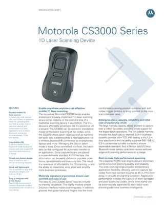 SPECIFICATION SHEET




                                   Motorola CS3000 Series
                                   1D Laser Scanning Device




FEATURES                           Enable anywhere anytime cost-effective                   comfortable scanning position combine with soft
                                   mobile 1D laser scanning                                 rubber trigger buttons to bring comfort to the most
Flexible mobile 1D
laser scanner                      The innovative Motorola CS3000 Series enables            scan intensive tasks.
A mobile bar code scanner          enterprises to easily implement 1D laser scanning
with two modes of operation:       where either mobility or the cost and size of a          Enterprise class capacity, reliability and total
batch for uploading data
to a host at a later time or       traditional scanning device is an inhibitor. The tiny    cost of ownership (TCO)
real-time capture and              device is affordably priced and fits in a pocket or on   The large memory capacity allows workers to capture
transmission to a host             a lanyard. The CS3000 can be utilized in standalone      over a million bar codes, providing ample support for
application via a wireless
                                   mode for the batch scanning of bar codes, while          the largest batch operations. The non-volatile memory
Bluetooth connection
to smartphones, PDAs               the CS3070 offers batch mode as well as real-time        ensures that batch data is retained. Built-in business
and laptops                        bar code data transmission to a host application via     durability provides a low TCO. IP40 sealing, a 4 ft./1.2 m
                                   a wireless Bluetooth® connection to smartphones,         drop specification and the ability to survive 500 1.64 ft./
Long battery life
A 24-hour batch/12-hour            laptops and more. Managing the data in batch             0.5 m consecutive tumbles combine to ensure
Bluetooth mode battery life        mode is easy. Once connected to a host, the batch        dependable operation. And a 24-hour batch/12-hour
insures well over single shift     data can be configured for automatic transfer to         Bluetooth mode battery cycle time insures well over
scanning performance on
a charge
                                   an application. Since captured scans are placed          single shift scanning performance on a charge.
                                   in a user-definable standard ASCII file type, the
Simple two button design           information can be easily utilized to populate order     Best-in-class high performance scanning
Easy to hold and use —                                                                      The integrated SE955 scan engine delivers Motorola’s
                                   forms, spreadsheets and inventory lists. The result
almost no training required
                                   is a new level of affordability for 1D scanning — and    world-renowned scanning quality and reliability.
Small and lightweight              the ability to streamline, error proof and simplify      The wide working range provides extraordinary
Fits in a pocket or on a neck      more business processes.                                 application flexibility, allowing users to capture bar
lanyard and weighs only
2.45 oz./70 gm
                                                                                            codes from near contact to as far as 45 in./114.3 cm
                                   Motorola signature ergonomics ensure user                away, in virtually any lighting condition. Aggressive
Easy to integrate with             comfort and ease of use                                  performance enables the capture of even damaged
a host device
                                   The easy to use CS3000 Series requires virtually         and poor quality bar codes. And a time stamp can
Batch USB connectivity or
wireless Bluetooth enables         no training to operate. The highly intuitive simple      be automatically appended to each batch scan,
compatibility with virtually any   2-button interface makes scanning easy. In addition,     providing additional business intelligence.
host device                        grooves that guide hand and fingers into the most

                                                                                                                                 Continued on back...
 