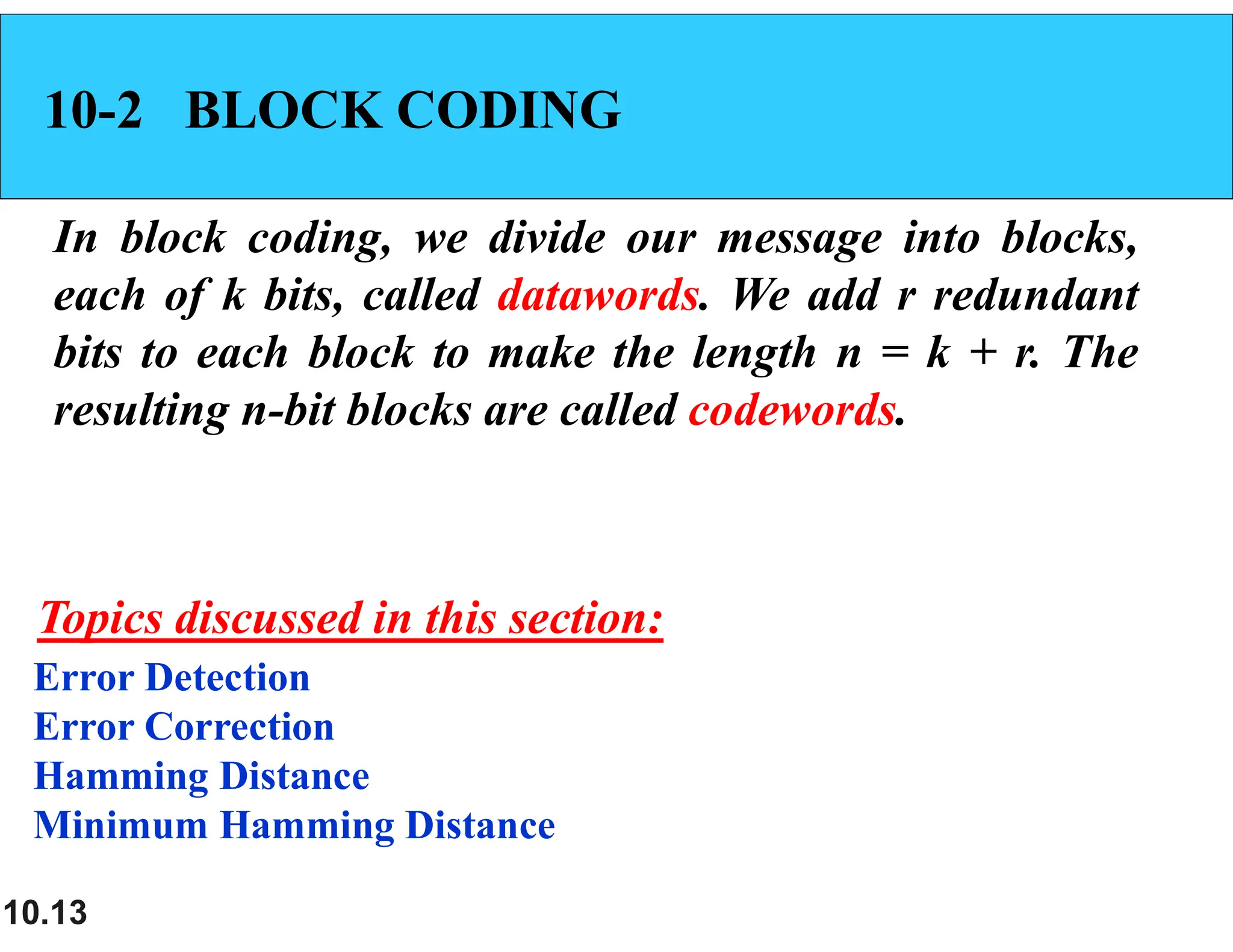 10.13 10-2 BLOCK CODING In block coding, we divide our message into blocks, each of k bits, called datawords. We add r redundant bits to each block to make the length n = k + r. The resulting n-bit blocks are called codewords. Error Detection Error Correction Hamming Distance Minimum Hamming Distance Topics discussed in this section: 