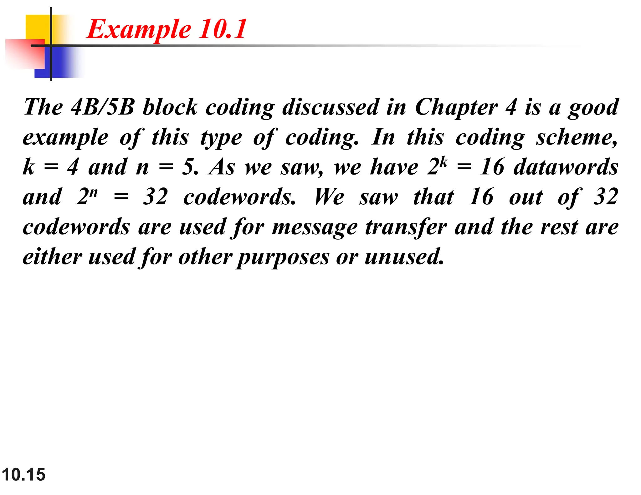 10.15 The 4B/5B block coding discussed in Chapter 4 is a good example of this type of coding. In this coding scheme, k = 4 and n = 5. As we saw, we have 2k = 16 datawords and 2n = 32 codewords. We saw that 16 out of 32 codewords are used for message transfer and the rest are either used for other purposes or unused. Example 10.1 