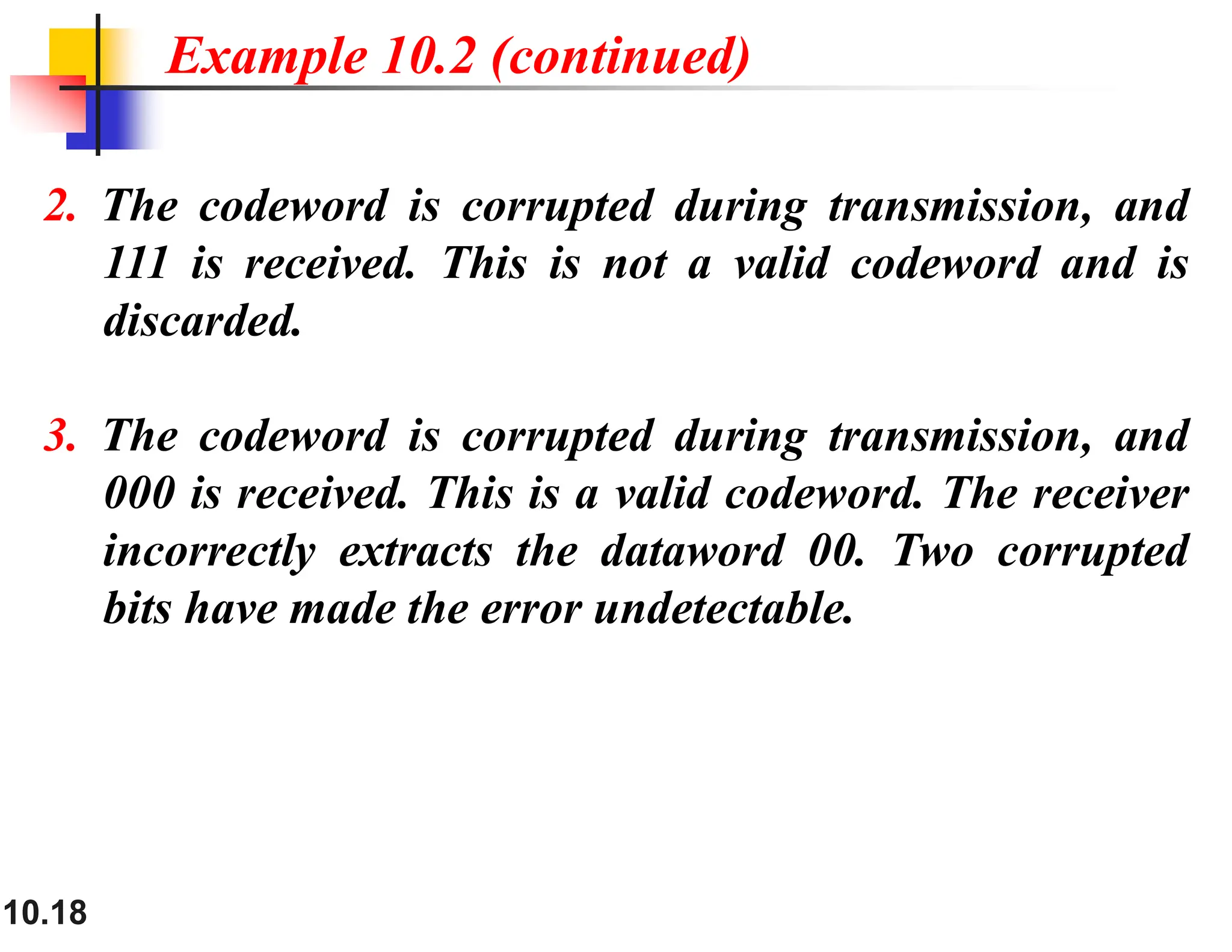 10.18 2. The codeword is corrupted during transmission, and 111 is received. This is not a valid codeword and is discarded. 3. The codeword is corrupted during transmission, and 000 is received. This is a valid codeword. The receiver incorrectly extracts the dataword 00. Two corrupted bits have made the error undetectable. Example 10.2 (continued) 