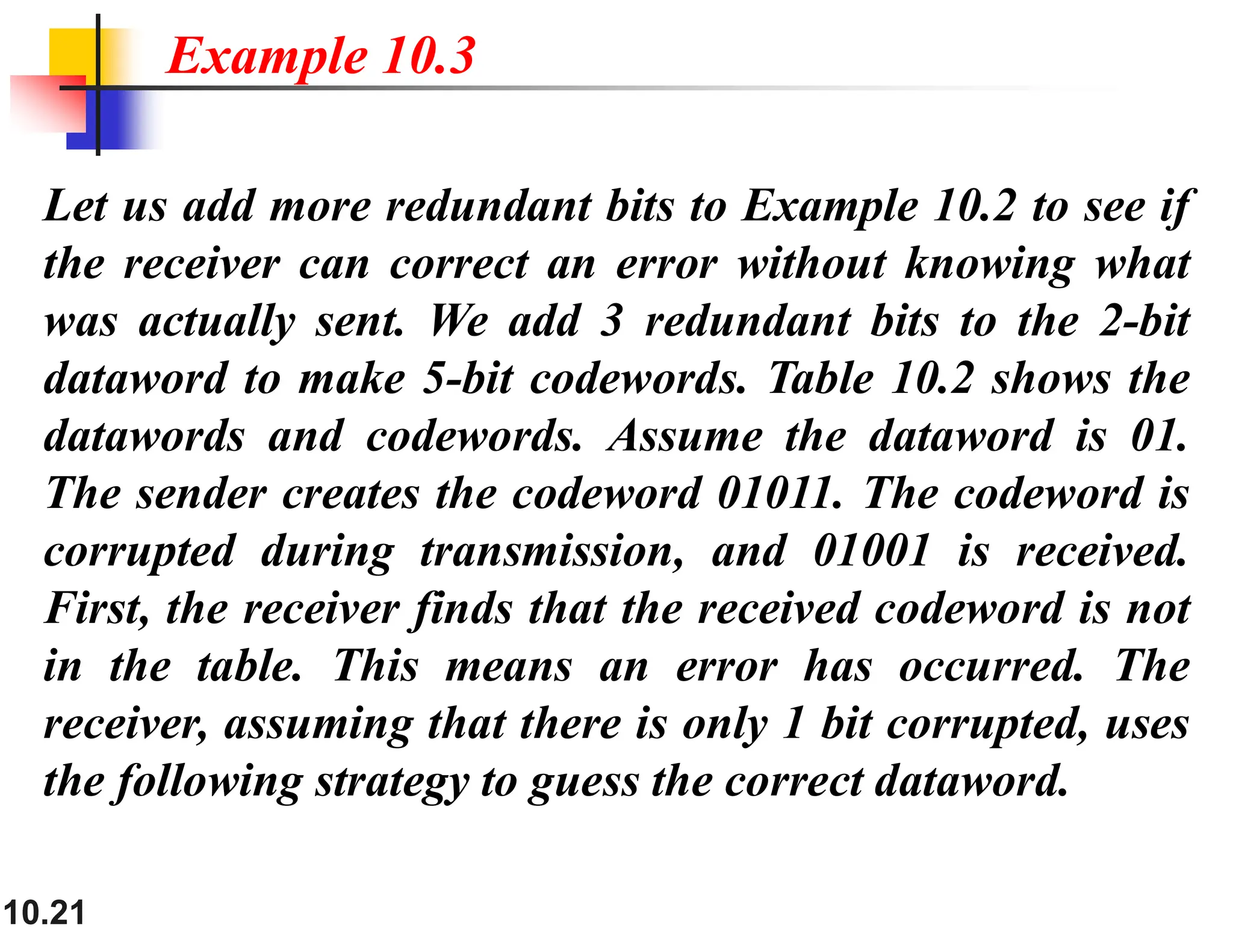 10.21 Let us add more redundant bits to Example 10.2 to see if the receiver can correct an error without knowing what was actually sent. We add 3 redundant bits to the 2-bit dataword to make 5-bit codewords. Table 10.2 shows the datawords and codewords. Assume the dataword is 01. The sender creates the codeword 01011. The codeword is corrupted during transmission, and 01001 is received. First, the receiver finds that the received codeword is not in the table. This means an error has occurred. The receiver, assuming that there is only 1 bit corrupted, uses the following strategy to guess the correct dataword. Example 10.3 